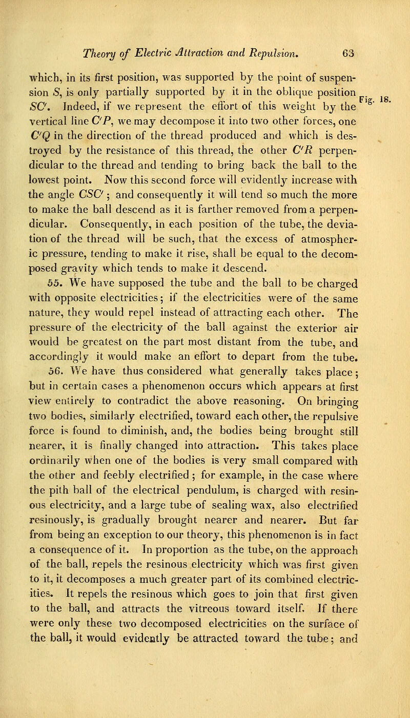 which, in its first position, was supported by the point of suspen- sion <S, is only partially supported by it in the oblique position SO. Indeed, if we represent the elfort of this weight by the vertical line OP, we may decompose it into two other forces, one OQ in the direction of the thread produced and which is des- troyed by the resistance of this thread, the other OR perpen- dicular to the thread and tending to bring back the ball to the lowest point. Now this second force will evidently increase with the angle CSO ; and consequently it will tend so much the more to make the ball descend as it is farther removed from a perpen- dicular. Consequently, in each position of the tube, the devia- tion of the thread will be such, that the excess of atmospher- ic pressure, tending to make it rise, shall be equal to the decom- posed gravity which tends to make it descend. 55. We have supposed the tube and the ball to be charged with opposite electricities; if the electricities were of the same nature, they Avould repel instead of attracting each other. The pressure of the electricity of the ball against the exterior air would be greatest on the part most distant from the tube, and accordingly it would make an effort to depart from the tube. 56. We have thus considered what generally takes place; but in certain cases a phenomenon occurs which appears at first view entirely to contradict the above reasoning. On bringing two bodies, similarly electrified, toward each other, the repulsive force is found to diminish, and, the bodies being brought still nearer, it is finally changed into attraction. This takes place ordinarily when one of the bodies is very small compared with the other and feebly electrified ; for example, in the case where the pith ball of the electrical pendulum, is charged with resin- ous electricity, and a large tube of sealing wax, also electrified resinously, is gradually brought nearer and nearer. But far from being an exception to our theory, this phenomenon is in fact a consequence of it. In proportion as the tube, on the approach of the ball, repels the resinous electricity which was first given to it, it decomposes a much greater part of its combined electric- ities. It repels the resinous which goes to join that first given to the ball, and attracts the vitreous toward itself. If there were only these two decomposed electricities on the surface of the ball, it would evidently be attracted toward the tube; and