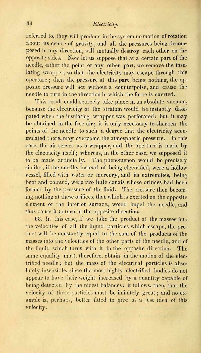 referred to, they will produce in the system no motion of rotation about its centre of gravity, and all the pressures being decom- posed in any direction, will mutually destroy each other on the opposite sides. Now let us suppose that at a certain part of the needle, either the point or any other part, we remove the insu- lating wrapper, so that the electricity may escape through this aperture ; then the pressure at this part being nothing, the op- posite pressure will act without a counterpoise, and cause the needle to turn in the direction in which the force is exerted. This result could scarcelj'^ take place in an absolute vacuum, because the electricity of the stratum would be instantly dissi- pated when the insulating wrapper was perforated; but it may be obtained in the free air; it is only necessary to sharpen the points of the needle to such a degree that the electricity accu- mulated there, may overcome the atmospheric pressure. In this case, the air serves as a wrapper, and the aperture is made by the electricity itself; whereas, in the other case, we supposed it to be made artificially. The phenomenon would be precisely similar, if the needle, instead of being electrified, were a hollow vessel, filled with water or mercury, and its extremities, being bent and pointed, were two little canals whose orifices had been formed by the pressure of the fluid. The pressure then becom- ing nothing at these orifices, that which is exerted on the opposite element of the interior surface, would impel the needle, and thus ca\ise it to turn in the opposite direction. 58. In this case, if we take the product of the masses into the velocities of all the liquid particles which escape, the pro- duct will be constantly equal to the sum of the products of the masses into the velocities of the other parts of the needle, and of the liquid which turns with it in the opposite direction. The same equality mast, therefore, obtain in the motion of the elec- trified needle ; but the mass of the electrical pnrticles is abso- lutely insensible, since the most highly electrified bodies do not appear to have (heir weight increased by a quantity capable of being detected by the nicest balances; it follows, then, that the velocity of these particles must be infinitely great; and no ex- ample is, perhaps, better fitted to give us a just idea of this vcloeity.