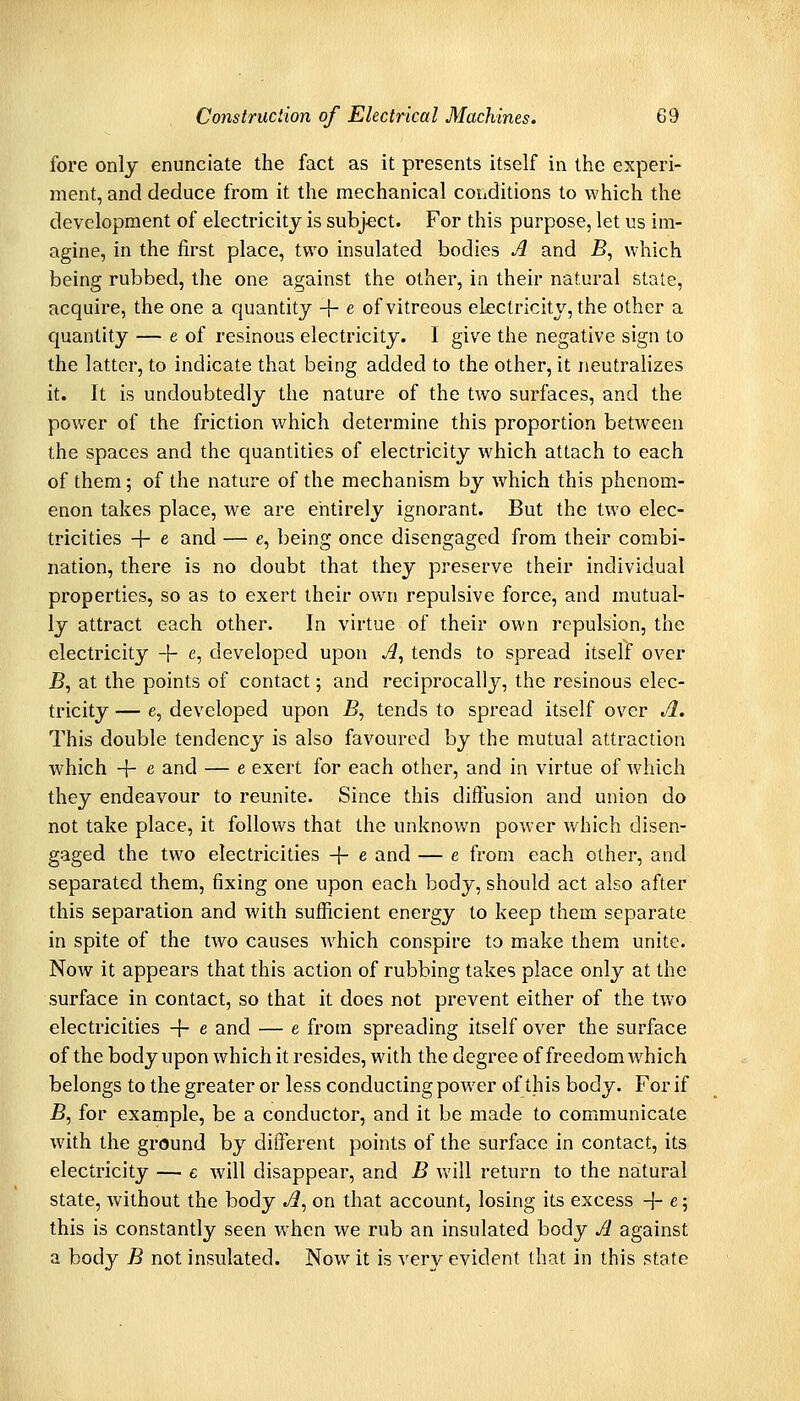 fore only enunciate the fact as it presents itself in the experi- ment, and deduce from it the mechanical conditions to which the development of electricity is subject. For this purpose, let us im- agine, in the first place, two insulated bodies A and jB, which being rubbed, the one against the other, in their natural state, acquire, the one a quantity -}- e of vitreous electricity, the other a quantity — e of resinous electricity. I give the negative sign to the latter, to indicate that being added to the other, it neutralizes it. It is undoubtedly the nature of the two surfaces, and the power of the friction which determine this proportion between the spaces and the quantities of electricity which attach to each of them; of the nature of the mechanism by which this phenom- enon takes place, we are eiitirely ignorant. But the two elec- tricities + e and — e, being once disengaged from their combi- nation, there is no doubt that they preserve their individual properties, so as to exert their own repulsive force, and mutual- ly attract each other. In virtue of their own repulsion, the electricity -t- e, developed upon A, tends to spread itself over jB, at the points of contact; and reciprocally, the resinous elec- tricity — e, developed upon B, tends to spread itself over A. This double tendency is also favoured by the mutual attraction which + e and — e exert for each other, and in virtue of which they endeavour to reunite. Since this diffusion and union do not take place, it follows that the unknov/n power which disen- gaged the two electricities + e and — e from each other, and separated them, fixing one upon each body, should act also after this separation and with sufficient energy to keep them separate in spite of the two causes which conspire to make them unite. Now it appears that this action of rubbing takes place only at the surface in contact, so that it does not prevent either of the two electricities + e and — e from spreading itself over the surface of the body upon which it resides, with the degree of freedom which belongs to the greater or less conducting power of this body. For if B, for example, be a conductor, and it be made to communicate with the ground by different points of the surface in contact, its electricity — e Avill disappear, and B will return to the natural state, without the body td, on that account, losing its excess + e 5 this is constantly seen when we rub an insulated body A against a body B not insulated. Now it is very evident that in this state