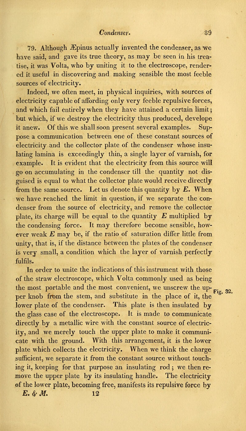 79. Although ^pinus actually invented the condenser, as we have said, and gave its true theory, as may be seen in his trea- tise, it was Volta, who by uniting it to the electroscope, render- ed it useful in discovering and making sensible the most feeble sources of electricity. Indeed, we often meet, in physical inquiries, with sources of electricity capable of affording only very feeble repulsive forces, and which fail entirely when they have attained a certain limit; but which, if we destroy the electricity thus produced, develope it anew. Of this we shall soon present several examples. Sup- pose a communication between one of these constant sources of electricity and the collector plate of the condenser whose insu- lating lamina is exceedingly thin, a single layer of varnish, for example. It is evident that the electricity from this source will go on accumulating in the condenser till the quantity not dis- guised is equal to what the collector plate would receive directly from the same source. Let us denote this quantity by E. When we have reached the limit in question, if we separate the con- denser from the source of electricity, and remove the collector plate, its charge will be equal to the quantity E multiplied by the condensing force. It may therefore become sensible, how- ever weak E may be, if the ratio of saturation differ little from unity, that is, if the distance between the plates of the condenser is very small, a condition which the layer of varnish perfectly fulfils. In order to unite the indications of this instrument with those of the straw electroscope, which Volta commonly used as being the most portable and the most convenient, we unscrew the up- ^ per knob fnom the stem, and substitute in the place of it, the lower plate of the condenser. This plate is then insulated by the glass case of the electroscope. It is made to communicate directly by a metallic wire with the constant source of electric- ity, and we merely touch the upper plate to make it communi- cate with the ground. With this arrangement, it is the lower plate which collects the electricity. When we think the charge sufficient, we separate it from the constant source without touch- ing it, keeping for that purpose an insulating rod; we then re- move the upper plate by its insulating handle. The electricity ©f the lower plate, becoming free, manifests its repulsive force by E.irM. 12