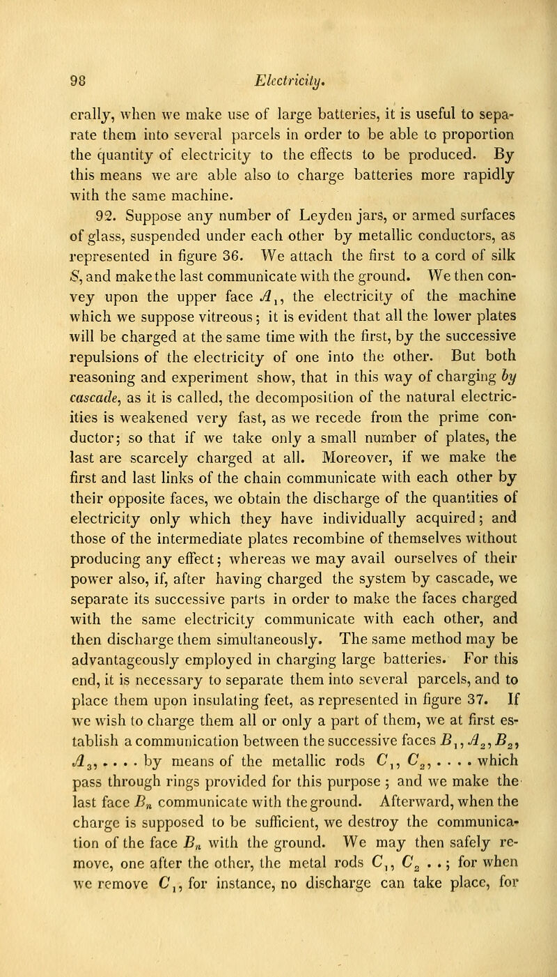 crally, when we make use of large batteries, it is useful to sepa- rate them into several parcels in order to be able to proportion the quantity of electricity to the effects to be produced. By this means we are able also to charge batteries more rapidly with the same machine. 92. Suppose any number of Leyden jars, or armed surfaces of glass, suspended under each other by metallic conductors, as represented in figure 36. We attach the first to a cord of silk 5, and make the last communicate with the ground. We then con- vey upon the upper face ji^, the electricity of the machine which we suppose vitreous; it is evident that all the lower plates will be charged at the same time with the first, by the successive repulsions of the electricity of one into the other. But both reasoning and experiment show, that in this way of charging by cascade, as it is called, the decomposition of the natural electric- ities is weakened very fast, as we recede from the prime con- ductor; so that if we take only a small number of plates, the last are scarcely charged at all. Moreover, if we make the first and last links of the chain communicate with each other by their opposite faces, we obtain the discharge of the quantities of electricity only which they have individually acquired; and those of the intermediate plates recombine of themselves without producing any effect; whereas we may avail ourselves of their power also, if, after having charged the system by cascade, we separate its successive parts in order to make the faces charged with the same electricity communicate with each other, and then discharge them simultaneously. The same method may be advantageously employed in charging large batteries. For this end, it is necessary to separate them into several parcels, and to place them upon insulating feet, as represented in figure 37. If we wish to charge them all or only a part of them, we at first es- tablish a communication between the successive faces B^^A^^B^, ./^a, .... by means of the metallic rods C,, C^, . . . . which pass through rings provided for this purpose ; and we make the last face /?„ communicate with the ground. Afterward, when the charge is supposed to be sufficient, we destroy the communica- tion of the face Bn with the ground. We may then safely re- move, one after the other, the metal rods C,, C'g . .; for when we remove C,, for instance, no discharge can take place, for