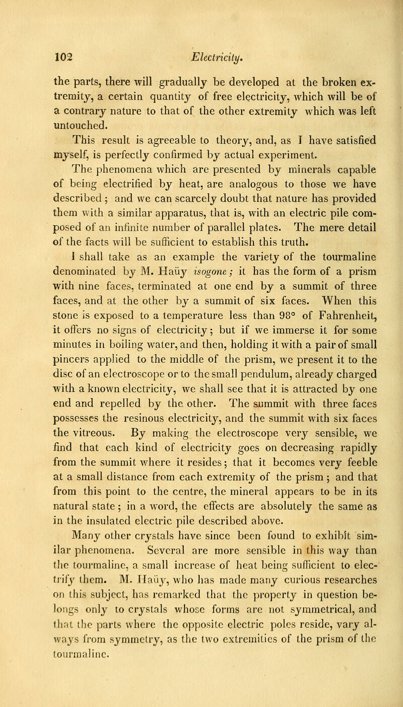 the parts, there will gradually be developed at the broken ex- tremity, a certain quantity of free electricity, which will be of a contrary nature to that of the other extremity which was left untouched. This result is agreeable to theory, and, as I have satisfied myself, is perfectly confirmed by actual experiment. The phenomena which are presented by minerals capable of being electrified by heat, are analogous to those we have described ; and we can scarcely doubt that nature has provided them with a similar apparatus, that is, with an electric pile com- posed of an infinite number of parallel plates. The mere detail of the facts will be sufficient to establish this truth. i shall take as an example the variety of the tourmaline denominated by M. Haiiy isogone; it has the form of a prism with nine faces, terminated at one end by a summit of three faces, and at the other by a summit of six faces. When this stone is exposed to a temperature less than 98° of Fahrenheit, it offers no signs of electricity; but if we immerse it for some minutes in boiling water, and then, holding it with a pair of small pincers applied to the middle of the prism, we present it to the disc of an electroscope or to the small pendulum, already charged with a known electricity, we shall see that it is attracted by one end and repelled by the other. The summit with three faces possesses the resinous electricity, and the summit with six faces the vitreous. By making the electroscope very sensible, we find that each kind of electricity goes on decreasing rapidly from the summit where it resides; that it becomes very feeble at a small distance from each extremity of the prism; and that from this point to the centre, the mineral appears to be in its natural state; in a word, the effects are absolutely the same as in the insulated electric pile described above. Many other crystals have since been found to exhibit sim- ilar phenomena. Several are more sensible in this way than the tourmaline, a small increase of heat being sufficient to elec-' trify them. M. Hai'iy, who has made many curious researches on this subject, has remarked that the property in question be- longs only to crystals whose forms are not symmetrical, and that the parts where the opposite electric poles reside, vary al- ways from symmetry, as the two extremities of the prism of the tourmaline.