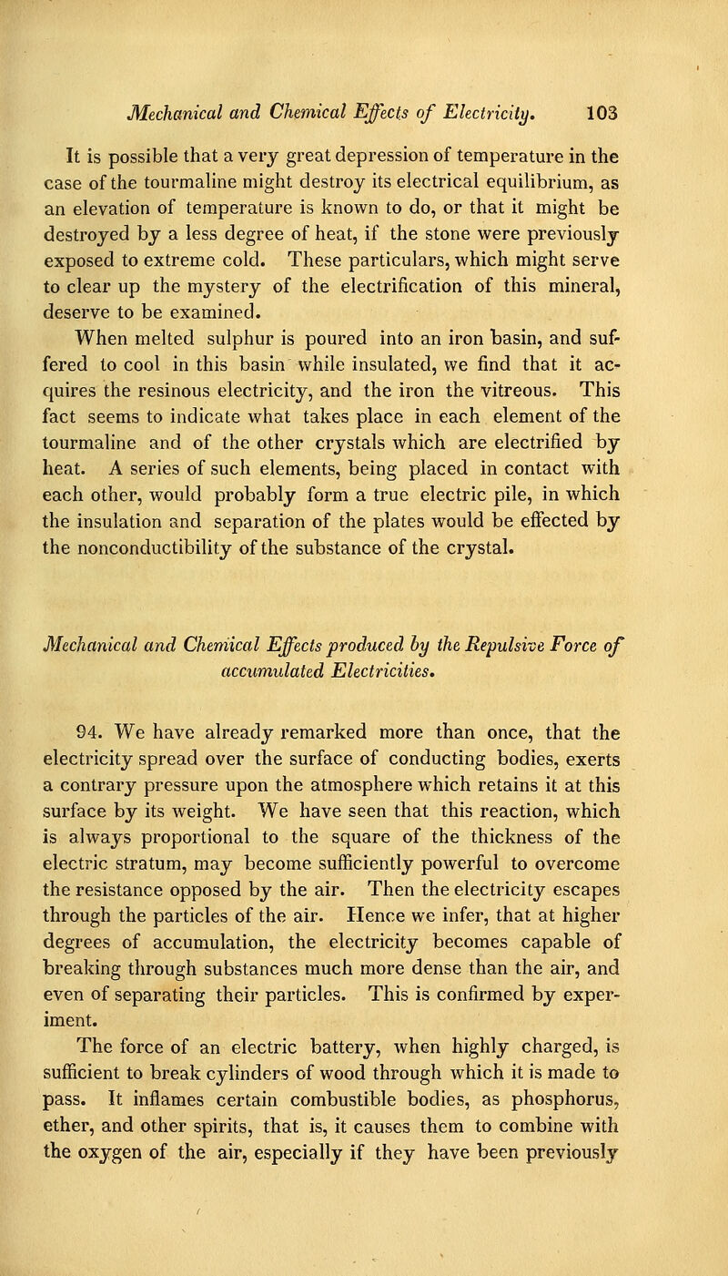 It is possible that a very great depression of temperature in the case of the tourmaline might destroy its electrical equilibrium, as an elevation of temperature is known to do, or that it might be destroyed by a less degree of heat, if the stone were previously exposed to extreme cold. These particulars, which might serve to clear up the mystery of the electrification of this mineral, deserve to be examined. When melted sulphur is poured into an iron basin, and suf- fered to cool in this basin while insulated, we find that it ac- quires the resinous electricity, and the iron the vitreous. This fact seems to indicate what takes place in each element of the tourmaline and of the other crystals which are electrified by heat. A series of such elements, being placed in contact with each other, would probably form a true electric pile, in which the insulation and separation of the plates would be effected by the nonconductibility of the substance of the crystal. Mechanical and Chemical Effects produced by the Repulsive Force of accumulated Electricities, 94. We have already remarked more than once, that the electricity spread over the surface of conducting bodies, exerts a contrary pressure upon the atmosphere which retains it at this surface by its weight. We have seen that this reaction, which is always proportional to the square of the thickness of the electric stratum, may become sufficiently powerful to overcome the resistance opposed by the air. Then the electricity escapes through the particles of the air. Hence we infer, that at higher degrees of accumulation, the electricity becomes capable of breaking through substances much more dense than the air, and even of separating their particles. This is confirmed by exper- iment. The force of an electric battery, when highly charged, is sufficient to break cylinders of wood through which it is made to pass. It inflames certain combustible bodies, as phosphorus, ether, and other spirits, that is, it causes them to combine with the oxygen of the air, especially if they have been previously