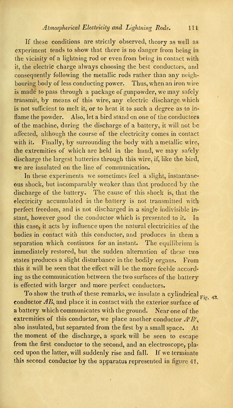 If these conditions are strictly observed, theory as well as experiment tends to show that there is no danger from being in the vicinity of a lightning rod or even from being in contact with it, the electric charge always choosing the best conductors, and consequently following the metallic rods rather than any neigh- bouring body of less conducting power. Thus, when an iron wire is made to pass through a package of gunpowder, we may safely transmit, by means of this wire, any electric discharge which is not sufficient to melt it, or to heat it to such a degree as to in- flame the powder. Also, let a bird stand on one of the conductors of the machine, during the discharge of a battery, it will not be affected, although the course of the electricity comes in contact with it. Finally, by surrounding the body with a metallic wire, the extremities of which arc held in the hand, we may safely discharge the largest batteries through this wire, if, like the bird, we are insulated on the line of communication. In these experiments we sometimes feel a slight, instantane- ous shock, but incomparably weaker than that produced by the discharge of the battery. The cause of this shock is, that the electricity accumulated in the battery is not transmitted with perfect freedom, and is not discharged in a single indivisible in- stant, however good the conductor which is presented to it. In this case-, it acts by influence upon the natural electricities of the bodies in contact with this conductor, and produces in them a separation which continues for an instant. The equilibrium is immediately restored, but the sudden alternation of these two states produces a slight disturbance in the bodily organs. From this it will be seen that the effect will be the more feeble accord- ing as the communication between the two surfaces of the battery is effected with larger and more perfect conductors. To show the truth of these remarks, we insulate a cylindrical p.^ eondactor AB, and place it in contact with the exterior surface of a battery which communicates with the ground. Near one of the extremities of this conductor, we place another conductor A^B'^ also insulated, but separated from the first by a small space. At the moment of the discharge, a spark will be seen to escape from the first conductor to the second, and an electroscope, pla- ced upon the latter, will suddenly rise and fall. If we terminate this second conductor by the apparatus represented in figure 41,