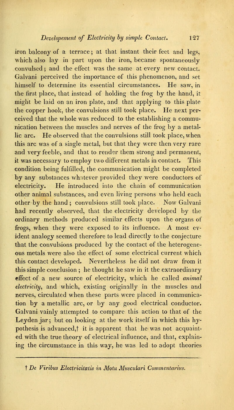 iron balcony of a terrace; at that instant their feet and legs, which also lay in part upon the iron, became spontaneously convulsed; and the effect was the same at every new contact. Galvani perceived the importance of this phenomenon, and set himself to determine its essential circumstances. He saw, in the first place, that instead of holding the frog by the hand, it might be laid on an iron plate, and that applying to this plate the copper hook, the convulsions still took place. He next per- ceived that the whole was reduced to the establishing a commu- nication between the muscles and nerves of the frog by a metal- lic arc. He observed that the convulsions still took place, when this arc was of a single metal, but that they were then very rare and very feeble, and that to render them strong and permanent, it was necessary to employ two different metals in contact. This condition being fulfilled, the communication might be completed by any substances whatever provided they were conductors of electricity. He introduced into the chain of communication other animal substances, and even livin,a: persons who held each other by the hand ; convulsions still took place. Now Galvani had recently observed, that the electricity developed by the ordinary methods produced similar effects upon the organs of frogs, when they were exposed to its influence. A most ev- ident analogy seemed therefore to lead directly to the conjecture that the convulsions produced by the contact of the heterogene- ous metals were also the effect of some electrical current which this contact developed. Nevertheless he did not draw from it this simple conclusion ; he thought he saw in it the extraordinary effect of a new source of electricity, which he called animal electricity, and which, existing originally in the muscles and nerves, circulated when these parts were placed in communica- tion by a metallic arc, or bj'^ any good electrical conductor. Galvani vainly attempted to compare this action to that of the Leyden jar; but on looking at the work itself in which this hy- pothesis is advanced,! it is apparent that he was not acquaint- ed with the true theory of electrical influence, and that, explain- ing the circumstance in this way, he was led to adopt theories t De Viribus Electricitatis in Motu Mwculari Commentarius.