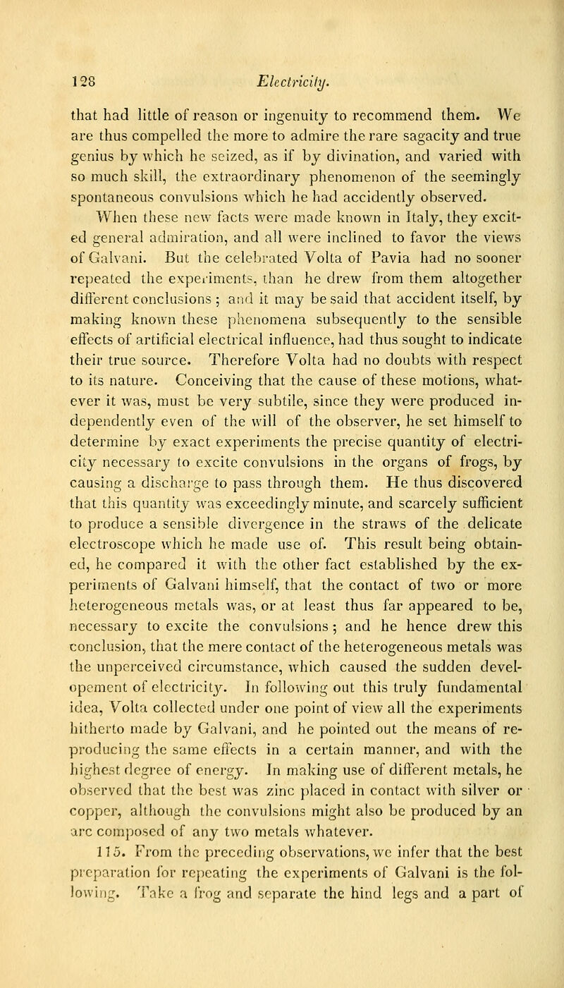 that had little of reason or ingenuity to recommend them. We are thus compelled the more to admire the rare sagacity and true genius by which he seized, as if by divination, and varied with so much skill, the extraordinary phenomenon of the seemingly spontaneous convulsions which he had accidently observed. When these new facts were made known in Italy, they excit- ed general admiration, and all were inclined to favor the views ofGalvani. But the celebrated Volta of Pavia had no sooner repeated the experiments, than he drew from them altogether different conclusions ; at^d it may be said that accident itself, by making known these phenomena subsequently to the sensible effects of artificial electrical influence, had thus sought to indicate their true source. Therefore Volta had no doubts with respect to its nature. Conceiving that the cause of these motions, what- ever it was, must be very subtile, since they were produced in- dependently even of the will of the observer, he set himself to determine by exact experiments the precise quantity of electri- city necessary to excite convulsions in the organs of frogs, by causing a discharge to pass through them. He thus discovered that this quantity was exceedingly minute, and scarcely sufficient to produce a sensible divergence in the straws of the delicate electroscope which he made use of. This result being obtain- ed, he compared it with the other fact established by the ex- periments of Galvani himself, that the contact of two or more heterogeneous metals was, or at least thus far appeared to be, necessary to excite the convulsions; and he hence drew this conclusion, that the mere contact of the heterogeneous metals was the unperceived circumstance, which caused the sudden devel- opement of electricity. In following out this truly fundamental idea, Volta collected under one point of view all the experiments hitherto made by Galvani, and he pointed out the means of re- producing the same eiTects in a certain manner, and with the highest degree of energy. In making use of different metals, he observed that the best was zinc placed in contact with silver or copper, altliough the convulsions might also be produced by an arc composed of any two metals Avhatever. 115. From the preceding observations, we infer that the best preparation for repeating the experiments of Galvani is the fol- lowing. Take a frog and separate the hind legs and a part of