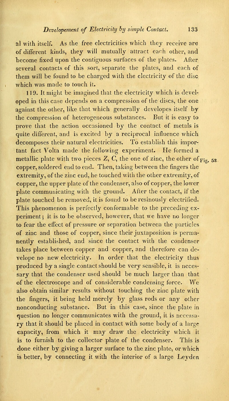 al with itself. As the free electricities which they receive are of different kinds, they will mutually attract each other, and become jfixed upon the contiguous surfaces of the plates. After several contacts of this sort, separate the plates, and each of them will be found to be charged with the electricity of the disc which was made to touch it. 119. It might be imagined that the electricity which is devel- oped in this case depends on a compression of the discs, the one against the other, like that which generally developes itself by the compression of heterogeneous substances. But it is easy to prove that the action occasioned by the contact of metals is quite different, and is excited by a reciprocal influence which decomposes their natural electricities. To establish this impor- tant fact Volta made the following experiment. He formed a metallic plate with two pieces Z, C, the one of zinc, the other ofpjo-, 53, copper, soldered end to end. Then, taking between the fingers the extremity, of the zinc end, he touched with the other extremity, of copper, the upper plate of the condenser, also of copper, the lower plate communicating with the ground. After the contact, if the plate touched be removed, it is found to be resinously electrified. This phenomenon is perfectly conformable to the preceding ex- periment; it is to be observed, however, that we have no longer 10 fear the effect of pressure or separation between the particles of zinc and those of copper, since their juxtaposition is perma- nently established, and since the contact with the condenser takes place between copper and copper, and therefore can de- velope no new electricity. In order that the electricity thus produced by a single contact should be very sensible, it is neces- sary that the condenser used should be much larger than that of the electroscope and of considerable condensing force. We also obtain similar results without touching the zinc plate with the fingers, it being held merely by glass rods or any other nonconducting substance. But in this case, since the plate in question no longer communicates with the ground, it is necessa- ry that it should be placed in contact with some body of a large capacity, from which it may draw the electricity which it is to furnish to the collector plate of the condenser. This is done either by giving a larger surface to the zinc plate, or which is better, by connecting it with the interior of a large Leyden