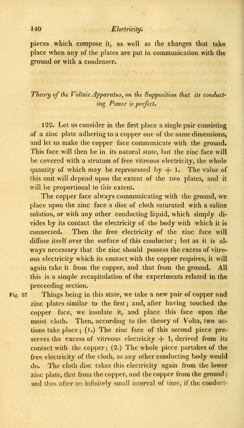 pieces which compose it, as well as the changes that take place when any of the plates are put in communication with the ground or with a condenser. Theory of the Voltaic Apparatus^ on the Supposition that its conduct- ing Pozoer is perfect, 122. Let us consider in the first place a single pair consisting of a zinc plate adhering to a copper one of the same dimensions, and let us make the copper face communicate with the ground. This face will then be in its natural state, but the zinc face will be covered with a stratum of free vitreous electricity, the whole quantity of which may be represented by -}- 1. The value of this unit will depend upon the extent of the two plates, and it will be proportional to this extent. The copper face always communicating with the ground, we place upon the zinc face a disc of cloth saturated with a saline solution, or with any other conducting liquid, which simply di- vides by its contact the electricity of the body with which it is connected. Then the free electricity of the zinc face will diffuse itself over the surface of this conductor ; but as it is al- ways necessary that the zinc should possess the excess of vitre- ous electricity which its contact with the copper requires, it will again take it from the copper, and that from the ground. All this is a simple recapitulation of the experiments related in the preceeding section. Fig. 57. Things being in this state, we take a new pair of copper and zinc plates similar to the first; and, after having touched the copper face, we insulate it, and place this face upon the moist cloth. Then, according to the theory of Volta, two ac- tions take place; (1.) The zinc face of this second piece pre- serves the excess of vitreous electricity -f- 1, derived from its contact with the copper; (2.) The whole piece partakes of the free electricity of the cloth, as any other conducting body would do. The cloth disc takes this electricity again from the lower zinc plate, that from the copper, and the copper from the ground; and thus after an infinitely small interval of time, if the conduct-