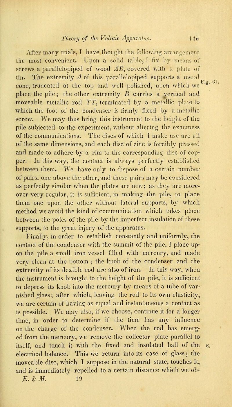 After many trials, I have thought the following arrangement the most convenient. Upon a solid tabic,, I fix h\ means of screws a parallelopiped of wood AB^ covered with a plate of tin. The extremity A of this parallelopiped supports a metal cone, truncated at the top and well polished, upon which we place the pile; the other extremity B carries a vertical and moveable metallic rod TT, terminated by a metallic plaie to which the foot of the condenser is firmly fixed by a metallic screw. We may thus bring this instrument to the height of the pile subjected to the experiment, vv'ithout altering the exactness of the communications. The discs of which I make use are all of the same dimensions, and each disc of zinc is forcibly pressed and made to adhere by a rim to the corresponding disc of cop- per. In this way, tlie contact is ahvays perfectly established between them. We have only to dispose of a certain number of pairs, one above the other, and these pairs may be considered as perfectly similar when the plates are new; as they arc more- over very regular, it is sufficient, in making the pile, to place them one upon the other without lateral supports, by which method we avoid the kind of communication which takes place between the poles of the pile by the imperfect insulation of these supports, to the great injury of the apparatus. Finall}^, in order to establish constantly and uniformly, the contact of the condenser with the summit of the pile, I place up- on the pile a small iron vessel filled with mercury, and made very clean at the bottom ; the knob of the condenser and the extremity of its flexible rod are also of iron. In this way, when the instrument is brought to the height of the pile, it is sufficient to depress its knob into the mercury by moans of a tube of var- nished glass; after which, leaving the rod to its own elasticity, we are certain of having as equal and instantaneous a contact as is possible. We may also, if we choose, continue it for a longer time, in order to determine if the time has any influence on the charge of the condenser. When the rod has emerg- ed from the mercury, we remove the collector plate parallel to itself, and touch it with the fixed and insulated ball of the s. electrical balance. This we return into its case of glass; the moveable disc, which I suppose in the natural state, touches it, and is immediately repelled to a certain distance which we ob' E.S^M. 19
