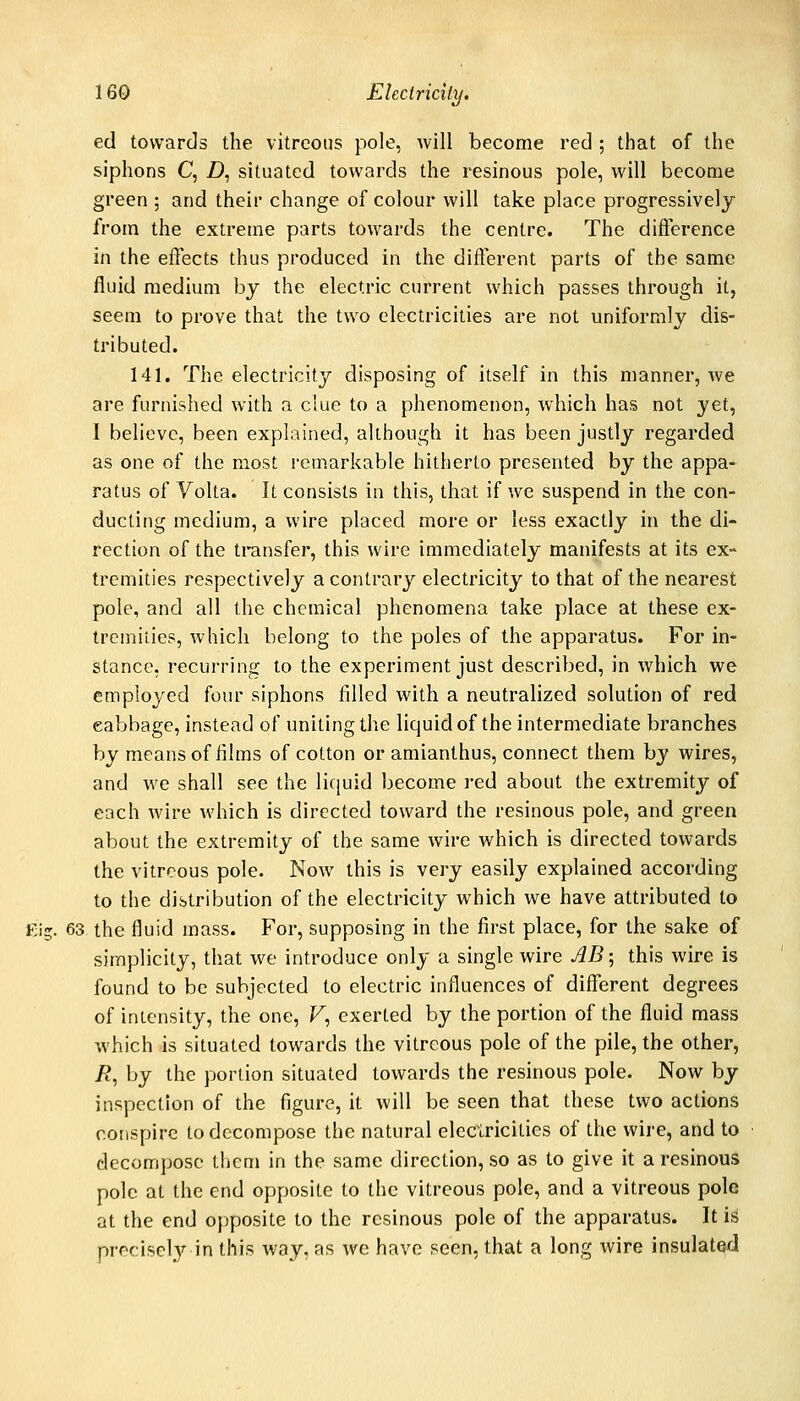 ed towards the vitreous pole, will become red ; that of the siphons C, Z), situated towards the resinous pole, will become green ; and their change of colour will take place progressively from the extreme parts towards the centre. The difference in the eflects thus produced in the different parts of the same fluid medium by the electric current which passes through it, seem to prove that the two electricities are not uniformly dis- tributed. 141. The electricity disposing of itself in this manner, we are furnished with a clue to a phenomenon, which has not yet, I believe, been explauied, although it has been justly regarded as one of the most remarkable hitherto presented by the appa- ratus of Volta. It consists in this, that if we suspend in the con- ducting medium, a wire placed more or less exactly in the di- rection of the transfer, this wire immediately manifests at its ex- tremities respectively a contrary electricity to that of the nearest pole, and all the chemical phenomena take place at these ex- tremities, which belong to the poles of the apparatus. For in- stance, recurring to the experiment just described, in which we employed four siphons filled with a neutralized solution of red cabbage, instead of uniting the liquid of the intermediate branches by means of tiims of cotton or amianthus, connect them by wires, and we shall see the liquid become red about the extremity of each wire which is directed toward the resinous pole, and green about the extremity of the same wire which is directed towards the vitreous pole. Now this is very easily explained according to the distribution of the electricity which we have attributed to Eig. 63 the fluid mass. For, supposing in the first place, for the sake of simplicity, that we introduce only a single wire AB-, this wire is found to be subjected to electric influences of different degrees of intensity, the one, F, exerted by the portion of the fluid mass which is situated towards the vitreous pole of the pile, the other, A*, by the portion situated towards the resinous pole. Now by inspection of the figure, it will be seen that these two actions conspire to decompose the natural electricities of the wire, and to decompose them in the same direction, so as to give it a resinous pole at the end opposite to the vitreous pole, and a vitreous pole at the end opposite to the resinous pole of the apparatus. It iis precisely in this Avay, as we have seen, that a long wire insulated