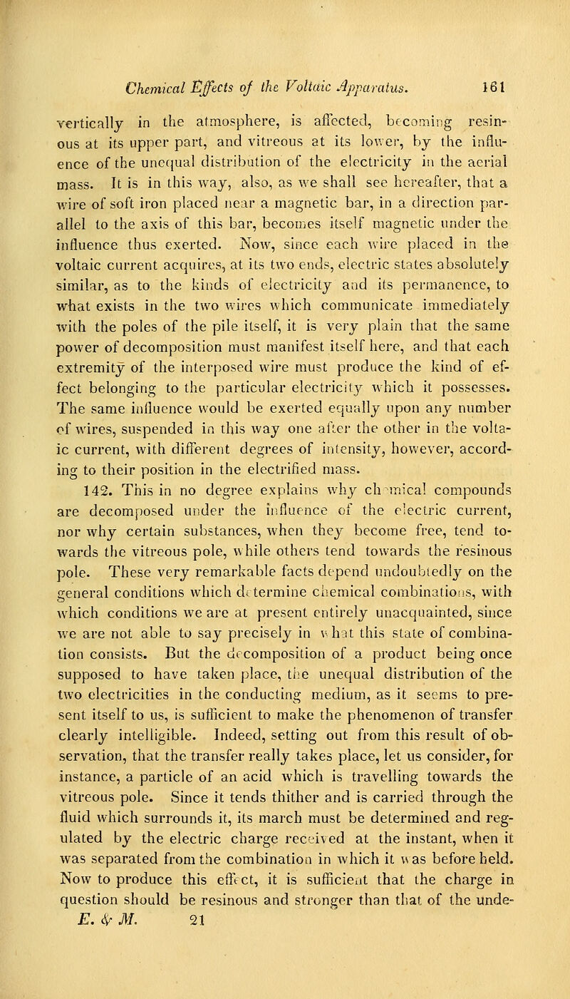 vertically in the atmosphere, is aflectecl, becoming resin- ous at its upper part, and vitreous at its lov.er, by the influ- ence of the unecjual distribution of the electricity in the aerial mass. It is in this way, also, as we shall see hereafter, that a v/ire of soft iron placed near a magnetic bar, in a direction par- allel to the axis of this bar, becomes itself magnetic under the influence thus exerted. Now, since each wire placed in the voltaic current acquires, at its two ends, electric states absolutely similar, as to the kinds of electricity and its pei-manence, to what exists in the two wires which communicate immediately with the poles of the pile itself, it is very plain that the same power of decomposition must manifest itself here, and that each extremity of the interposed wire must produce the kind of ef- fect belonging to the particular electricity which it possesses. The same influence would be exerted equally upon any number of wires, suspended in this way one after the other in the volta- ic current, with different degrees of intensity, however, accord- ing to their position in the electrified mass. 142. This in no degree explains why ch mical compounds are decomposed under the influence of the electric current, nor why certain substances, when they become free, tend to- wards tfie vitreous pole, while others tend towards the resinous pole. These very remarkable facts depend undoubtedly on the general conditions which determine chemical combinations, with which conditions we are at present entirely unacquainted, since we are not able to say precisely in vhat this state of combina- tion consists. But the decomposition of a product being once supposed to have taken place, the unequal distribution of the two electricities in the conducting medium, as it seems to pre- sent itself to us, is sufficient to make the phenomenon of transfer clearly intelligible. Indeed, setting out from this result of ob- servation, that the transfer really takes place, let us consider, for instance, a particle of an acid which is travelling toAvards the vitreous pole. Since it tends thither and is carried through the fluid which surrounds it, its march must be determined and reg- ulated by the electric charge rectived at the instant, when it was separated from the combination in which it was before held. Now to produce this effect, it is sufffcieijt that the charge in question should be resinous and stronger than that of the unde- E. ^ M. '21