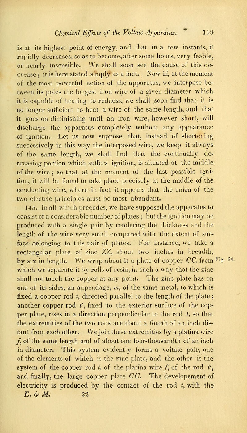 is at its highest point of energy, and that in a few instants, it rapidly decreases, so as to become, after some hours, very feeble, or nearly insensible. We shall soon see the cause of this de- cv-rase; it is here stated simply as a fact. Now if, at the moment of the most powerful action of the apparatus, we interpose be- tween its poles the longest iron wire of a given diameter which it is capable of heating to redness, we shall .soon find that it is no longer sufficient to heat a wire of the same length, and that it goes on diminishing until an iron wire, however short, will discharge the apparatus completely without any appearance of ignition. Let us now suppose, that, instead of shortening successively in this way the interposed wire, we keep it always of the same length, we shall find that the continually de- creasiiig portion which suffers ignition, is situated at the middle of the wire ; so that at the moment of the last possible igni- tion, it will be found to take place precisely at the middle of the conducting wire, where in fact it appears that the union of the two electric principles must be most abundant. 145. In all which precedes, we have supposed the apparatus to consist of a considerable number of plates; but the ignition may be produced with a single pair by rendering the thickness and the lengtl; of the wire very small compared with the extent of sur- facf oelonging to this pair of plates. For instance, we take a rectangular plate of zinc ZZ^ about two inches in breadth, by six in length. We wrap about it a plate of copper CC^ from ^'§- ^^• which we separate it hj rolls of resin, in such a way that the zinc shall not touch the copper at any point. The zinc plate has on one of its sides, an appendage, m, of the same metal, to which is fixed a copper rod f, directed parallel to the length of the plate ; another copper rod t'^ fixed to the exterior surface of the cop- per plate, rises in a direction perpendicular to the rod <, so that the extremities of the two rods are about a fourth of an inch dis- tant from each other. We join these extremities by a platina wire f of the same length and of about one four-thousandth of an inch in diameter. This system evidently forms a voltaic pair, one of the elements of which is the zinc plate, and the other is the system of the copper rod t, of the piatina wire/, of the rod t', and finally, the large copper plate CC. The developement of electricity is produced by the contact of the rod /, with the E. ^ M. 22