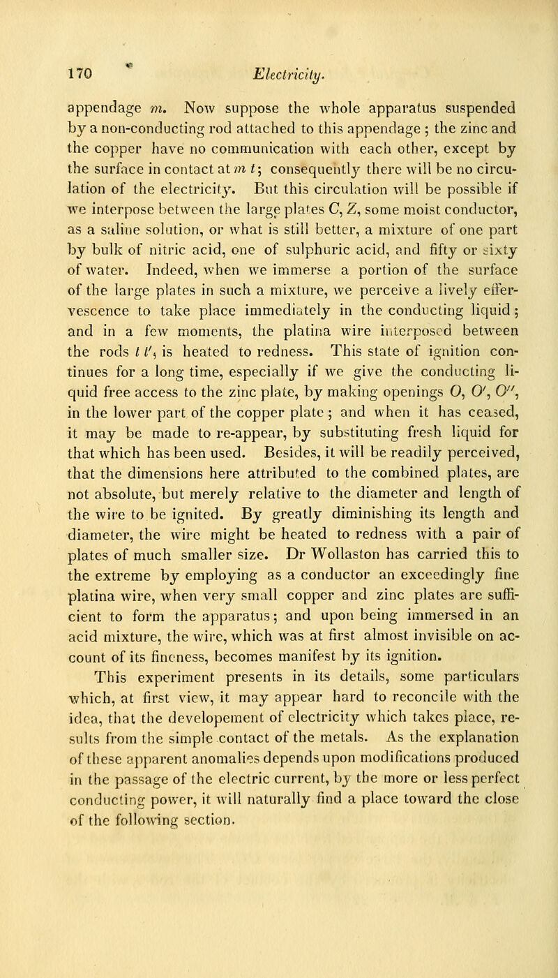 appendage m. Noav suppose the whole apparatus suspended by a non-conducting rod attached to this appendage ; the zinc and the copper have no communication with each other, except by the surface in contact at m t; consequently there will be no circu- lation of the electricity. But this circulation will be possible if we interpose between the large plates C, Z, some moist conductor, as a saline solution, or what is still better, a mixture of one part by bulk of nitric acid, one of sulphuric acid, and fifty or sixty of water. Indeed, when we immerse a portion of the surface of the large plates in such a mixture, we perceive a lively eifer- vescence to take place immediately in the conducting liquid; and in a few moments, the platina wire inicfposcd between the rods 11% is heated to redness. This state of ignition con- tinues for a long time, especially if we give the conducting li- quid free access to the zinc plate, by making openings O, 0', 0'', in the lower part of the copper plate ; and when it has ceased, it may be made to re-appear, by substituting fresh liquid for that which has been used. Besides, it will be readily perceived, that the dimensions here attributed to the combined plates, are not absolute, but merely relative to the diameter and length of the wire to be ignited. By greatly diminishing its length and diameter, the wire might be heated to redness with a pair of plates of much smaller size. Dr Wollaston has carried this to the extreme by employing as a conductor an exceedingly fine platina wire, when very small copper and zinc plates are suffi- cient to form the apparatus; and upon being immersed in an acid mixture, the wire, which was at first almost invisible on ac- count of its fineness, becomes manifest by its ignition. This experiment presents in its details, some particulars which, at first view, it may appear hard to reconcile with the idea, that the developeraent of electricity which takes place, re- sults from the simple contact of the metals. As the explanation of these apparent anomalies depends upon modifications produced in the passage of the electric current, by the more or less perfect conducting power, it will naturally find a place toward the close of the following section.