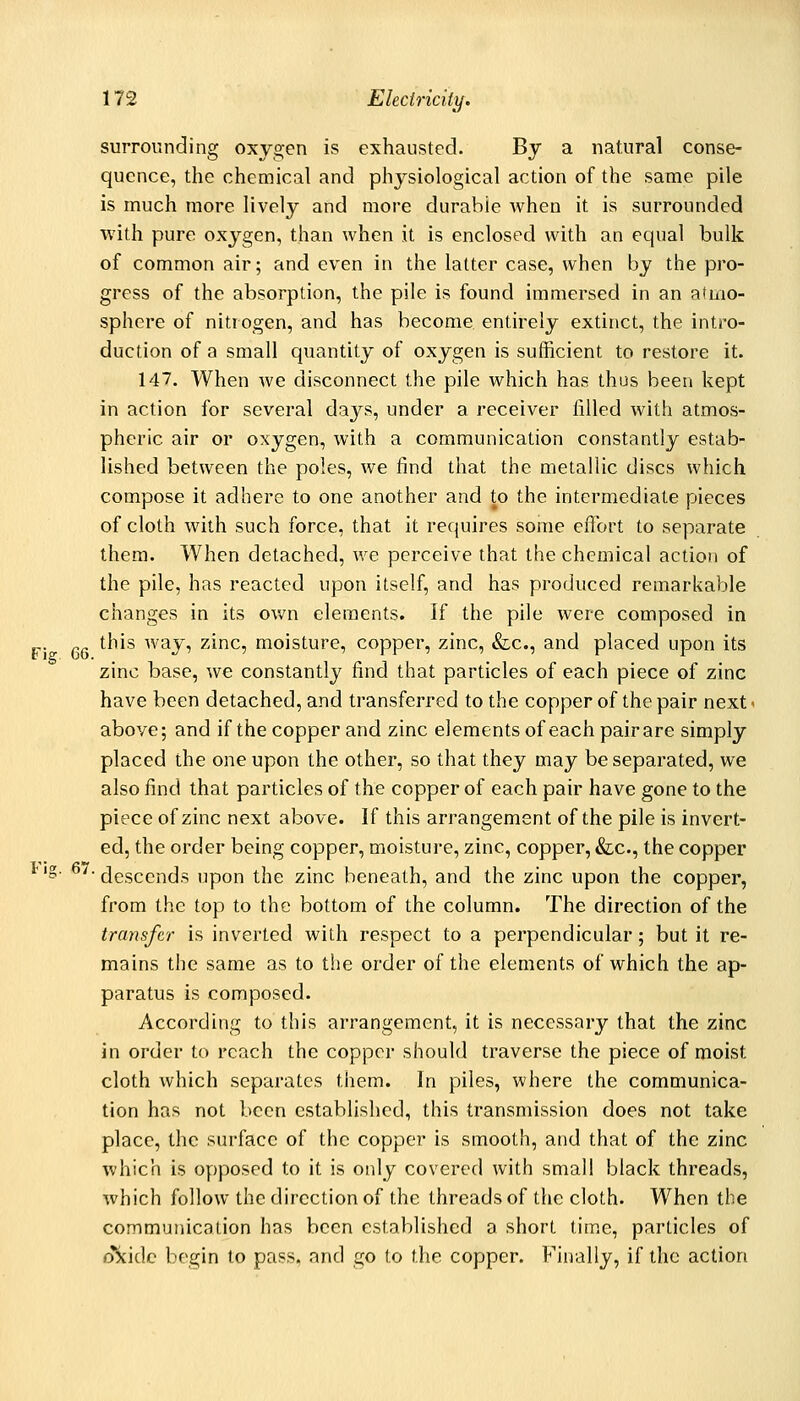 surrounding oxygen is exhausted. By a natural conse- quence, the chemical and physiological action of the same pile is much more lively and more durable when it is surrounded with pure oxygen, than when it is enclosed with an equal bulk of common air; and even in the latter case, when by the pro- gress of the absorption, the pile is found immersed in an atmo- sphere of nitrogen, and has become entirely extinct, the intro- duction of a small quantity of oxygen is sufficient to restore it. 147. When we disconnect the pile which has thus been kept in action for several days, under a receiver iilled with atmos- pheric air or oxygen, with a communication constantly estab- lished between the poles, we find that the metallic discs which compose it adhere to one another and to the intermediate pieces of cloth with such force, that it requires some effort to separate them. When detached, we perceive that the chemical action of the pile, has reacted upon itself, and has produced remarkable changes in its ov/n elements. If the pile were composed in „ this way, zinc, moisture, copper, zinc, &c., and placed upon its zinc base, we constantly find that particles of each piece of zinc have been detached, and transferred to the copper of the pair next < above; and if the copper and zinc elements of each pair are simply placed the one upon the other, so that they may be separated, we also find that particles of the copper of each pair have gone to the piece of zinc next above. If this arrangement of the pile is invert- ed, the order being copper, moisture, zinc, copper, &c., the copper '§• ^'- descends upon the zinc beneath, and the zinc upon the copper, from the top to the bottom of the column. The direction of the transfer is inverted with respect to a perpendicular; but it re- mains the same as to the order of the elements of which the ap- paratus is composed. According to this arrangement, it is necessary that the zinc in order to reach the copper should traverse the piece of moist cloth which separates them. In piles, where the communica- tion has not been established, this transmission does not take place, the surface of the copper is smooth, at)d that of the zinc which is opposed to it is only covered with small black threads, which follow the direction of the threads of the cloth. When the communication has been established a short time, particles of o\idc begin to pass, and go to the copper. Finally, if the action