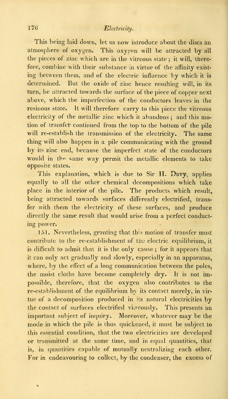 Tliis being laid down, let us now introduce about the discs an atmosphere of oxygen. This oxyren will be attracted by all the pieces of zinc which are in the vitreous state ; it will, there- fore, combine with their substance in virtue of the affinity exist- ing between them, and of the electric influence by which it is determined. But the oxide of zinc hence resulting will, in its turn, be attracted towards the surface of the piece of copper next above, which the imperfection of the conductors leaves in the resinous state. It will therefore carry to this piece the vitreous electricity of the metallic zinc which it abandons; and this mo- tion of transfer continued from the top to the bottom of the pile will re-establish the transmission of the electricity. The same thing will also happen in a pile communicating with the ground by its zinc end, because the imperfect state of the conductors would in th-^ same way permit the metallic elements to take opposite states. This explanation, which is due to Sir H. Davy^ applies equally to all the other chemical decompositions which take place in the interior of the pile. The products which result, being attracted towards surfaces differently electrified, trans- fer with them the electricity of these surfaces, and produce directly the same result that would arise from a perfect conduct- ing power. 151. Nevertheless, granting that th^> motion of transfer must contribute to the re-establishment of tne electric equilibrium, it is difficult to admit that it is the only cause ; for it appears that it can only act gradually and slowly, especially in an apparatus, where, by the effect of a long communication between the poles, the moist cloths have become completely diy. It is not im- possible, therefore, that the oxygen also contributes to the re-estab1ishment of the equilibrium h\ its contact merely, in vir- tue of a decomposition produced in ^'s natural electricities by the contact of sui-faces electrified vij,*80usly. This presents an important subject of inquiry. Moreover, whatever may be the mode in which the pile is thus quickened, it must be subject to this essential condition, that the two electricities are developed or transmitted at the same time, and in equal quantities, that is, in quantities capable of mutually neutralizing each other. For in endeavouring to collect, by the condenser, the excess of