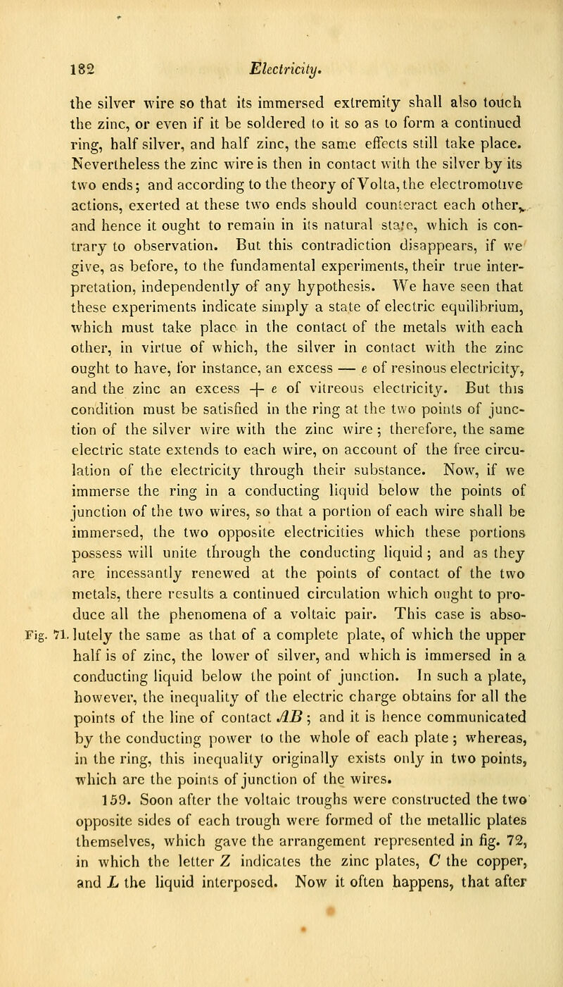 the silver wire so that its immersed extremity shall also touch the zinc, or even if it be soldered to it so as to form a continued ring, half silver, and half zinc, the same effects still take place. Nevertheless the zinc wire is then in contact with the silver by its two ends; and according to the theory ofVolta,the electromotive actions, exerted at these two ends should counlci-act each other,^, and hence it ought to remain in its natural stajo, which is con- trary to observation. But this contradiction disappears, if we give, as before, to the fundamental experiments, their true inter- pretation, independently of any hypothesis. We have seen that these experiments indicate simply a state of electric equilibrium, which must take place in the contact of the metals with each other, in virtue of which, the silver in contact with the zinc ought to have, for instance, an excess — e of resinous electricity, and the zinc an excess -\- e oi vitreous electricity. But this condition must be satisfied in the ring at the tv/o points of junc- tion of the silver wire with the zinc wire ; therefore, the same electric state extends to each wire, on account of the free circu- lation of the electricity through their substance. Now, if we immerse the ring in a conducting liquid below the points of junction of the two wires, so that a portion of each wire shall be immersed, the two opposite electricities which these portions possess will unite through the conducting liquid; and as they are incessantly renewed at the points of contact of the two metals, there results a continued circulation which ought to pro- duce all the phenomena of a voltaic pair. This case is abso- 71. lutely the same as that of a complete plate, of which the upper half is of zinc, the lower of silver, and which is immersed in a conducting liquid below the point of junction. In such a plate, however, the inequality of the electric charge obtains for all the points of the line of contact AB; and it is hence communicated by the conducting power to the whole of each plate ; whereas, in the ring, this inequality originally exists only in two points, which arc the points of junction of the wires. 159. Soon after the voltaic troughs were constructed the two' opposite sides of each trough were formed of the metallic plates themselves, which gave the arrangement represented in fig. 72, in which the letter Z indicates the zinc plates, C the copper, and L the liquid interposed. Now it often happens, that after