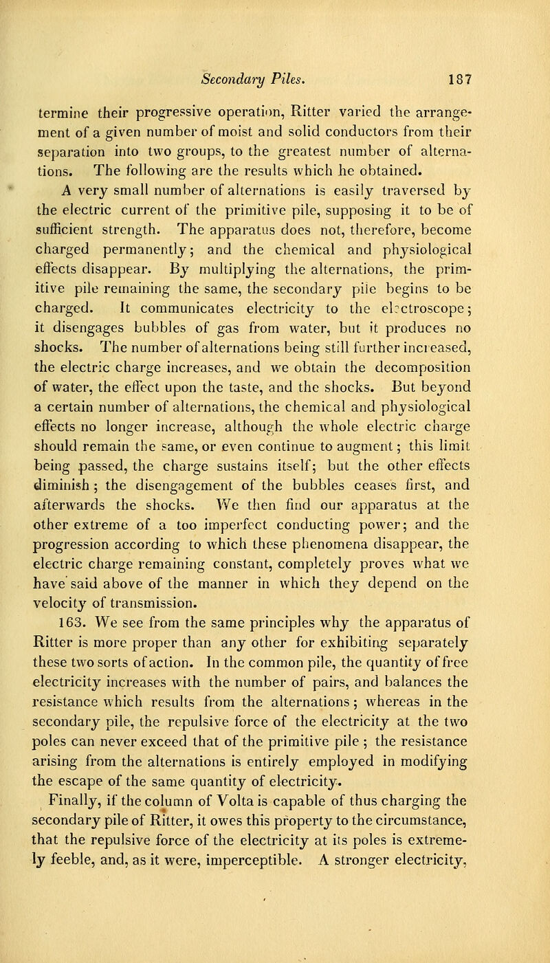 termine their progressive operation, Ritter varied the arrange- ment of a given number of moist and solid conductors from their separation into two groups, to the greatest number of alterna- tions. The following are the results which he obtained. A very small number of alternations is easily traversed by the electric current of the primitive pile, supposing it to be of sufficient strength. The apparatus does not, therefore, become charged permanently; and the chemical and physiological effects disappear. By multiplying the alternations, the prim- itive pile remaining the same, the secondary pile begins to be charged. It communicates electricity to the elrctroscope; it disengages bubbles of gas from water, but it produces no shocks. The number of alternations being still further increased, the electric charge increases, and we obtain the decomposition of water, the effect upon the taste, and the shocks. But beyond a certain number of alternations, the chemical and physiological effects no longer increase, although the whole electric charge should remain the same, or even continue to augment; this limit being passed, the charge sustains itself; but the other effects diminish ; the disengagement of the bubbles ceases first, and afterwards the shocks. We then find our apparatus at the other extreme of a too imperfect conducting power; and the progression according to which these phenomena disappear, the electric charge remaining constant, completely proves what we have said above of the manner in which they depend on the velocity of transmission. 163. We see from the same principles why the apparatus of Ritter is more proper than any other for exhibiting separately these two sorts of action. In the common pile, the quantity of free electricity increases with the number of pairs, and balances the resistance which results from the alternations; whereas in the secondary pile, the repulsive force of the electricity at the two poles can never exceed that of the primitive pile ; the resistance arising from the alternations is entirely employed in modifying the escape of the same quantity of electricity. Finally, if the column of Volta is capable of thus charging the secondary pile of Ritter, it owes this property to the circumstance, that the repulsive force of the electricity at its poles is extreme- ly feeble, and, as it were, imperceptible. A stronger electricity,