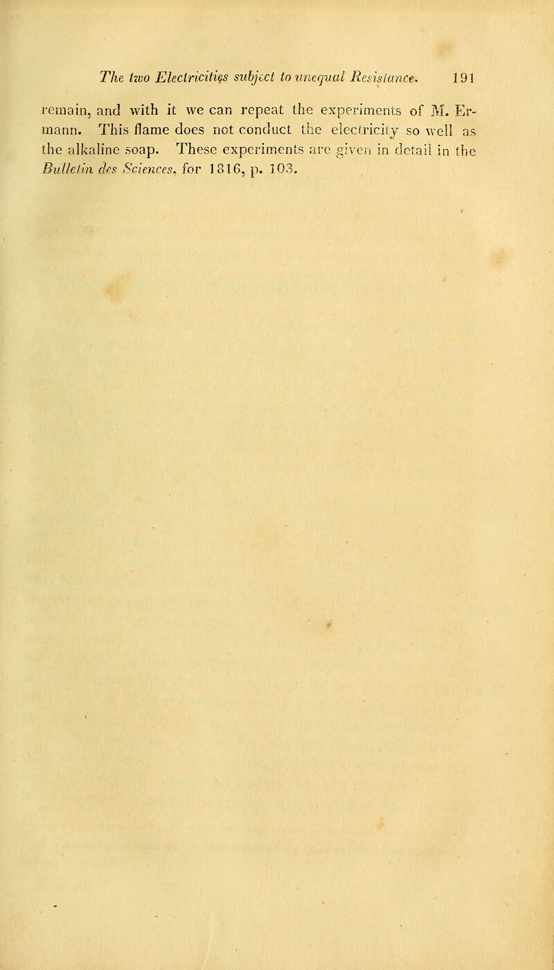 remain, and with it we can repeat the experiments of Yi. Er- mann. This flame does not conduct the electricity so well as the alkah'ne soap. These experiments are given in detail in the Bulletin dfs Sciences, for 1816, p. 103.