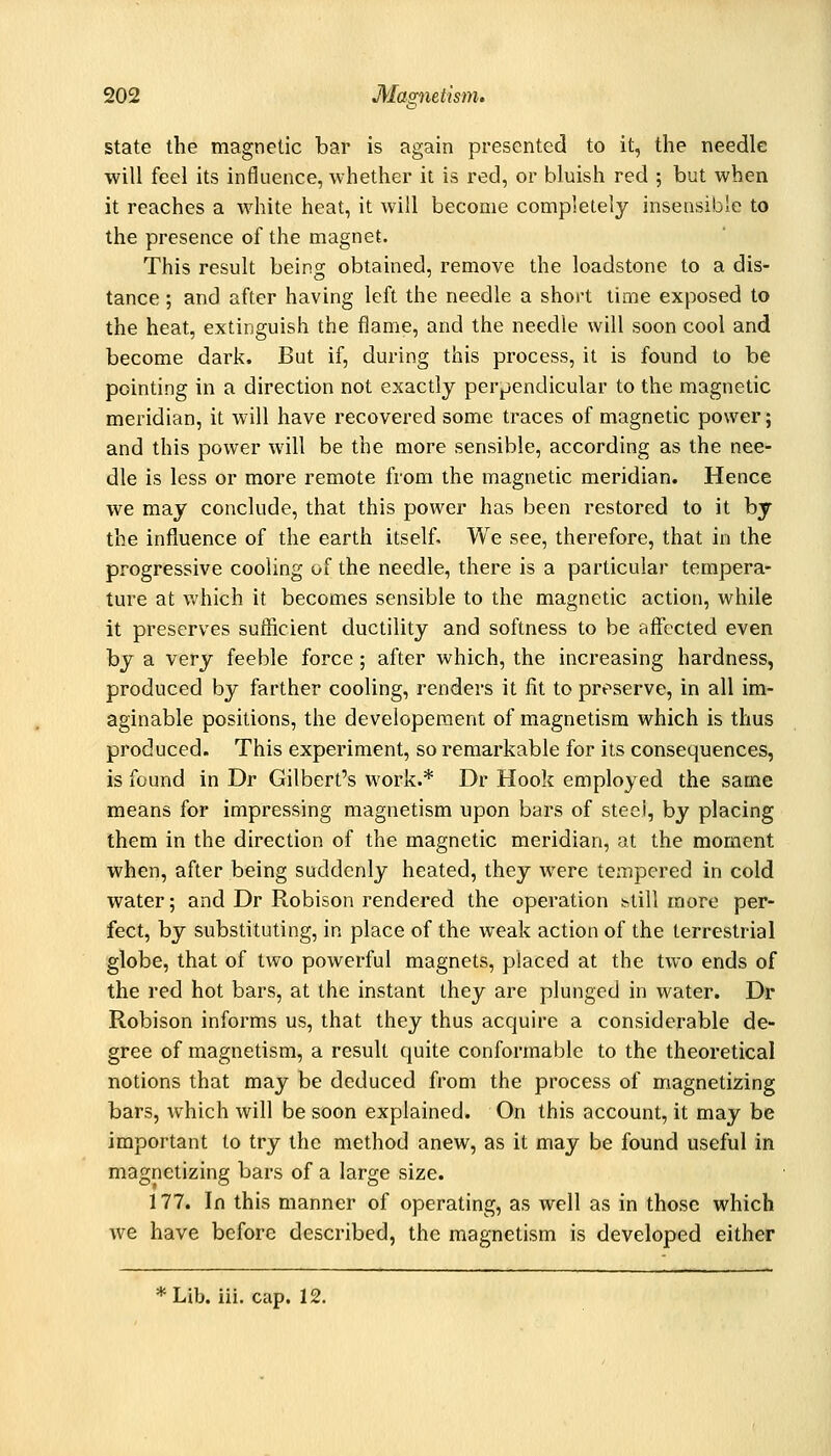 state the magnetic bar is again presented to it, the needle will feel its influence, whether it is red, or bluish red ; but when it reaches a white heat, it will become completely insensible to the presence of the magnet. This result being obtained, remove the loadstone to a dis- tance ; and after having left the needle a short tinae exposed to the heat, extinguish the flame, and the needle will soon cool and become dark. But if, during this process, it is found to be pointing in a direction not exactly perpendicular to the magnetic meridian, it will have recovered some traces of magnetic power; and this power will be the more sensible, according as the nee- dle is less or more remote from the magnetic meridian. Hence we may conclude, that this power has been restored to it by the influence of the earth itself. We see, therefore, that in the progressive cooling of the needle, there is a particular tempera- ture at Vv'hich it becomes sensible to the magnetic action, while it preserves sufficient ductility and softness to be affected even by a very feeble force; after which, the increasing hardness, produced by farther cooling, renders it fit to preserve, in all im- aginable positions, the developement of magnetism which is thus produced. This experiment, so remarkable for its consequences, is found in Dr Gilbert's work.* Dr Hook employed the same means for impressing magnetism upon bars of steei, by placing them in the direction of the magnetic meridian, at the moment when, after being suddenly heated, they were tempered in cold water; and Dr Robison rendered the operation htill more per- fect, by substituting, in place of the weak action of the terrestrial globe, that of two powerful magnets, placed at the two ends of the red hot bars, at the instant they are plunged in water. Dr Robison informs us, that they thus acquire a considerable de- gree of magnetism, a result quite conformable to the theoretical notions that may be deduced from the process of magnetizing bars, which will be soon explained. On this account, it may be important to try the method anew, as it may be found useful in magnetizing bars of a large size. 177. In this manner of operating, as well as in those which we have before described, the magnetism is developed either * Lib. iii. cap. 12.