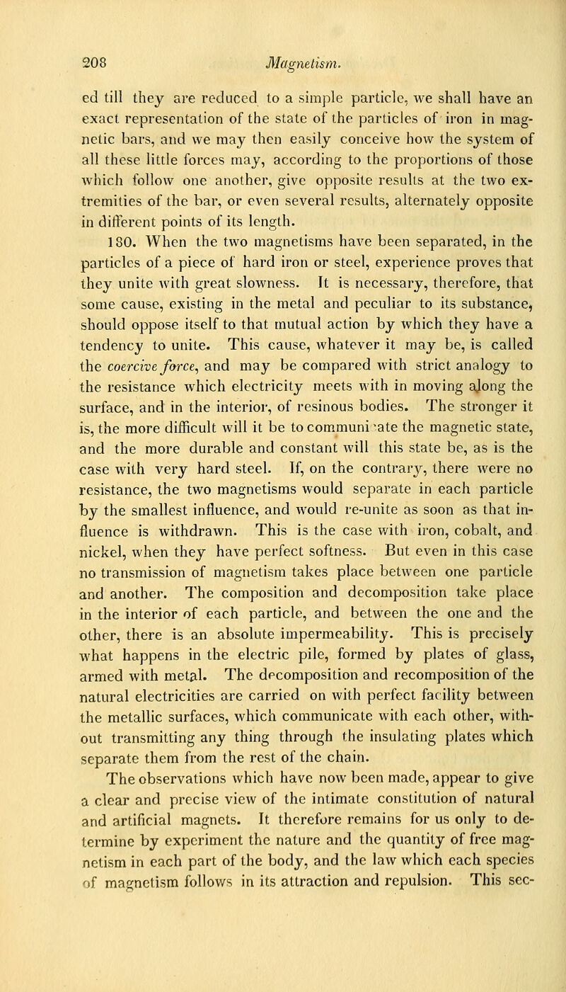 ed till they are reduced to a simple particle, we shall have an exact representation of the state of the particles of iron in mag- netic bars, and we may then easily conceive how the system of all these little forces may, according to the proportions of those which follow one another, give opposite results at the two ex- tremities of the bar, or even several results, alternately opposite in different points of its length. 180. When the two magnetisms have been separated, in the particles of a piece of hard iron or steel, experience proves that they unite with great slowness. It is necessary, therefore, that some cause, existing in the metal and peculiar to its substance, should oppose itself to that mutual action by which they have a tendency to unite. This cause, whatever it may be, is called the coercive force, and may be compared with strict analogy to the resistance which electricity meets with in moving ajong the surface, and in the interior, of resinous bodies. The stronger it is, the more difficult will it be to communicate the magnetic state, and the more durable and constant will this state be, as is the case with very hard steel. If, on the contrary, there were no resistance, the two magnetisms would separate in each particle by the smallest influence, and would re-unite as soon as that in- fluence is withdrawn. This is the case with iron, cobalt, and nickel, when they have perfect softness. But even in this case no transmission of magnetism takes place between one particle and another. The composition and decomposition take place in the interior of each particle, and between the one and the other, there is an absolute impermeability. This is precisely what happens in the electric pile, formed by plates of glass, armed with metal. The decomposition and recomposition of the natural electricities are carried on with perfect fac ility between the metallic surfaces, which communicate with each other, with- out transmitting any thing through the insulating plates which separate them from the rest of the chain. The observations which have now been made, appear to give a clear and precise view of the intimate constitution of natural and artificial magnets. It therefore remains for us only to de- termine by experiment the nature and the quantity of free mag- netism in each part of the body, and the law which each species of magnetism follows in its attraction and repulsion. This sec-