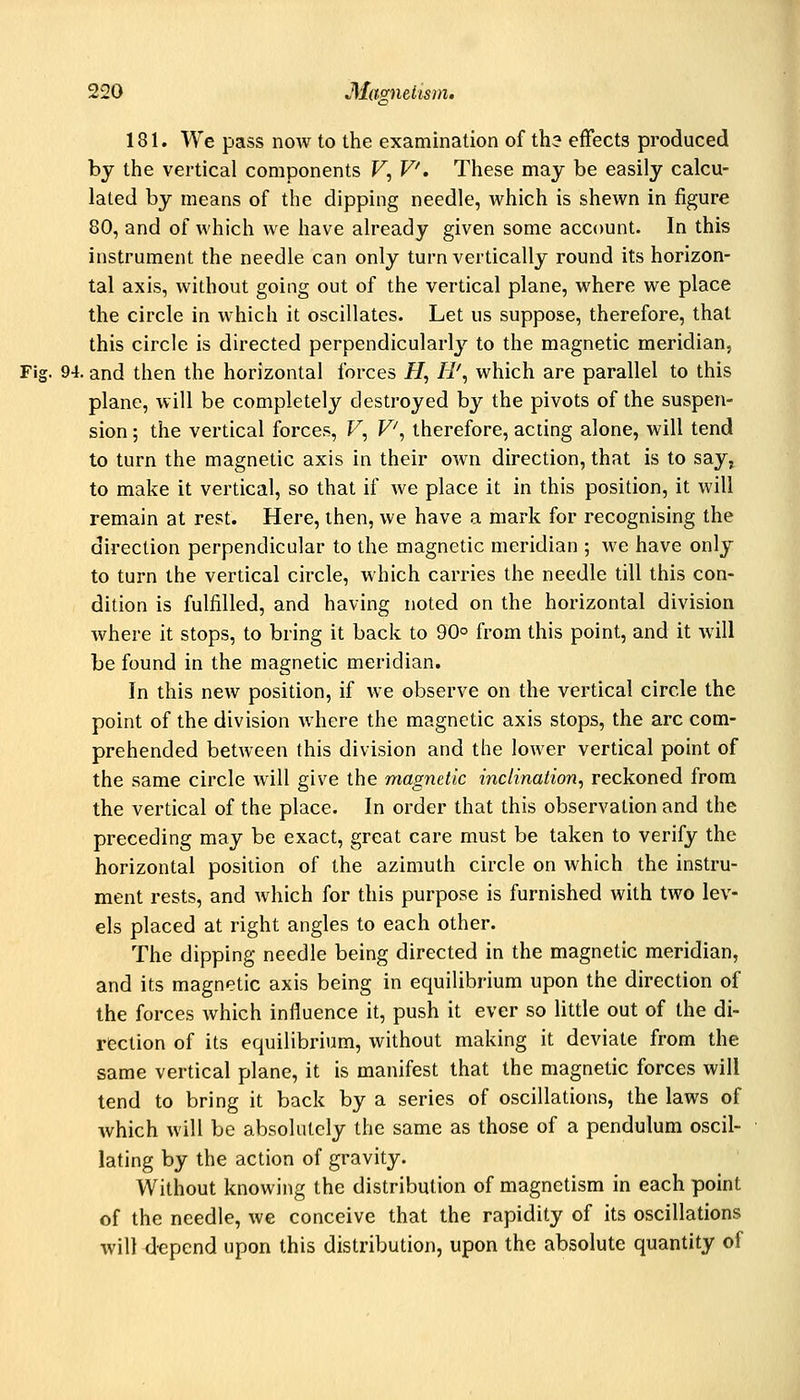 181. We pass now to the examination of th? effects produced by the vertical components F, P. These may be easily calcu- lated by means of the dipping needle, which is shewn in figure 80, and of which we have already given some account. In this instrument the needle can only turn vertically round its horizon- tal axis, without going out of the vertical plane, where we place the circle in which it oscillates. Let us suppose, therefore, that this circle is directed perpendicularly to the magnetic meridian, Fig. 94. and then the horizontal forces H, H', which are parallel to this plane, will be completely destroyed by the pivots of the suspen- sion ; the vertical forces, F, P, therefore, acting alone, will tend to turn the magnetic axis in their own direction, that is to say^ to make it vertical, so that if we place it in this position, it will remain at rest. Here, then, we have a mark for recognising the direction perpendicular to the magnetic meridian ; we have only to turn the vertical circle, which carries the needle till this con- dition is fulfilled, and having noted on the horizontal division where it stops, to bring it back to 90° from this point, and it will be found in the magnetic meridian. In this new position, if we observe on the vertical circle the point of the division where the magnetic axis stops, the arc com- prehended between this division and the lower vertical point of the same circle will give the magnetic inclination, reckoned from the vertical of the place. In order that this observation and the preceding may be exact, great care must be taken to verify the horizontal position of the azimuth circle on which the instru- ment rests, and which for this purpose is furnished with two lev- els placed at right angles to each other. The dipping needle being directed in the magnetic meridian, and its magnetic axis being in equilibrium upon the direction of the forces which influence it, push it ever so litde out of the di- rection of its equilibrium, without making it deviate from the same vertical plane, it is manifest that the magnetic forces will tend to bring it back by a series of oscillations, the laws of which will be absolutely the same as those of a pendulum oscil- lating by the action of gravity. Without knowing the distribution of magnetism in each point of the needle, we conceive that the rapidity of its oscillations will <lepend upon this distribution, upon the absolute quantity of