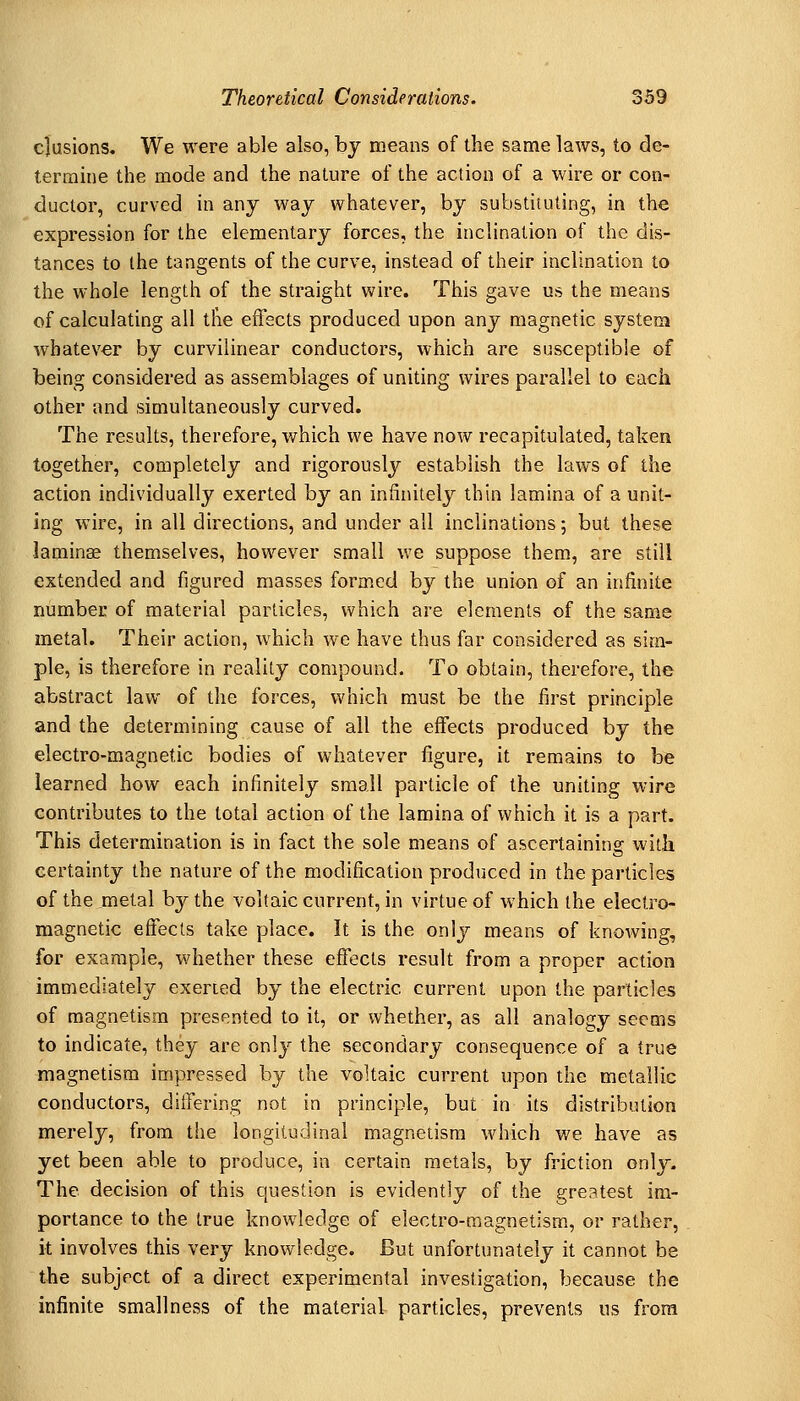elusions. We were able also, by means of the same laws, to de- termine the mode and the nature of the action of a wire or con- ductor, curved in any way whatever, by substituting, in the expression for the elementary forces, the inclination of the dis- tances to the tangents of the curve, instead of their inclination to the whole length of the straight wire. This gave us the means of calculating all tlie effects produced upon any magnetic system whatever by curvilinear conductors, which are susceptible of being considered as assemblages of uniting wires parallel to each other and simultaneously curved. The results, therefore, which we have now recapitulated, taken together, completely and rigorously establish the laws of the action individually exerted by an infinitely thin lamina of a unit- ing wire, in all directions, and under all inclinations; but these laminae themselves, however small we suppose them, are still extended and figured masses formed by the union of an infinite number of material particles, which are elements of the same metal. Their action, Avhich we have thus far considered as sim- ple, is therefore in reality compound. To obtain, therefore, the abstract law of the forces, which must be the first principle and the determining cause of all the effects produced by the electro-magnetic bodies of whatever figure, it remains to be learned how each infinitely small particle of the uniting wire contributes to the total action of the lamina of which it is a part. This determination is in fact the sole means of ascertaining with certainty the nature of the modification produced in the particles of the metal by the voltaic current, in virtue of which the electro- magnetic effects take place. It is the only means of knowing, for example, whether these effects result from a proper action immediately exerted by the electric current upon the particles of magnetism presented to it, or whether, as all analogy seems to indicate, they are only the secondary consequence of a true magnetism impressed by the voltaic current upon the metallic conductors, differing not in principle, but in its distribution merely, from the longitudinal magnetism which we have as yet been able to produce, in certain metals, by friction only. The decision of this question is evidently of the greatest im- portance to the true knowledge of electro-magnetism, or rather, it involves this very knowledge. But unfortunately it cannot be the subject of a direct experimental investigation, because the infinite smallness of the material particles, prevents ns from