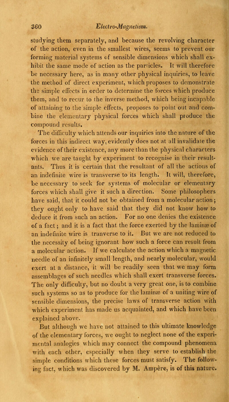 studying them separately, and because the revolvuig character of the action, even in the smallest wires, seems to prevent our forming material sj'^stems of sensible dimensions which shall ex- hibit the same mode of action as the panicles. It will therefore be necessary here, as in many other physical inquiries, to leave the method of direct experiment, which proposes to demonstrate the simple effects in order to determine the forces which produce them, and to recur to the inverse method, which being incapible of attaining to the simple effects, proposes to point out and com- bine the elementary physical forces which shall pioduce the compound results. The difficulty which attends our inquiries into the nature of the forces in this indirect way, evidently does not at all invalidate the evidence of their existence, any more than the physical characters which we are taught by experiment to recognise in their result- ants. Thus it is certain that the resultant of all the actions of an indefinite wire is transverse to its length. It will, therefore, be necessary to seek for systems of molecular or elementary forces which shall give it such a direction. Some philosophers have said, that it could not be obtained from a molecular action; they ought only to have said that they did not know how to deduce it from such an action. For no one denies the existence of a fact; and it is a fact that the force exerted by the laminae of an indefinite wire is tranverse to it. But we are not reduced to the necessity of being ignorant how such a force can result from a molecular action. If we calculate the action which a magnetic needle of an infinitely small length, and nearly molecular, would exert at a distance, it will be readily seen that we may form assemblages of such needles which shall exert transverse forces. The only difficulty, but no doubt a very great one, is to combine such systems so as to produce for the laminee of a uniting wire of sensible dimensions, the precise laws of transverse action with which experiment has made us acquainted, and which have been explained above. But although we have not attained to this ultimate knowledge of the elementary forces, we ought to neglect none of the experi- mental analogies which may connect the compound phenomena with each other, especially when they serve to establish the simple conditions which these forces must satisfy. The follow- ing fact, which was discovered by M. Ampere, is of this nature.