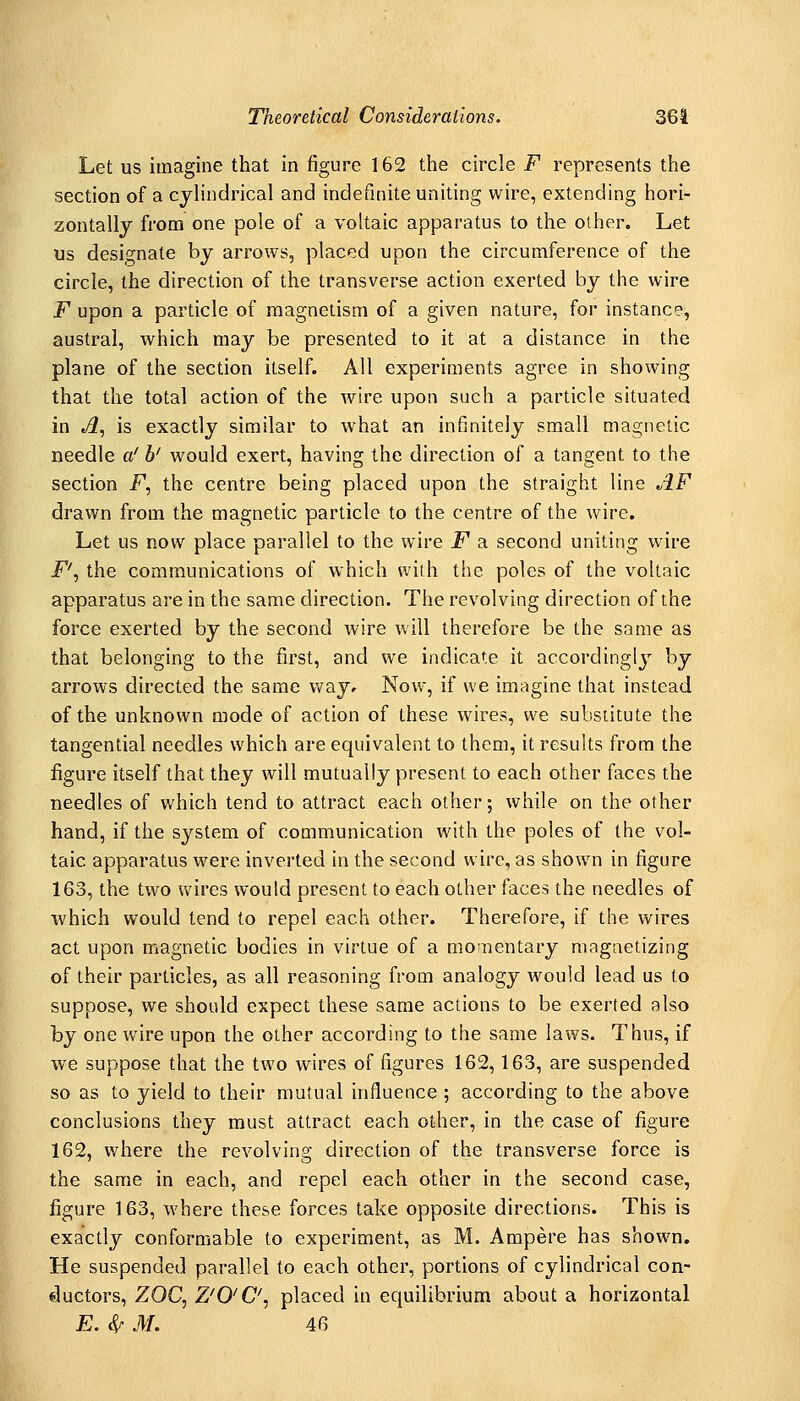 Let us imagine that in figure 162 the circle F represents the section of a cylindrical and indefinite uniting wire, extending hori- zontally from one pole of a voltaic apparatus to the other. Let us designate by arrows, placed upon the circumference of the circle, the direction of the transverse action exerted by the wire F upon a particle of magnetism of a given nature, for instance, austral, which may be presented to it at a distance in the plane of the section itself. All experiments agree in showing that the total action of the wire upon such a particle situated in A, is exactly similar to what an infinitely small magnetic needle a' h' would exert, having the direction of a tangent to the section F, the centre being placed upon the straight line AF drawn from the magnetic particle to the centre of the wire. Let us now place parallel to the wire jP a second uniting wire F'^ the communications of which with the poles of the voltaic apparatus are in the same direction. The revolving direction of the force exerted by the second wire will therefore be the same as that belonging to the first, and we indicate it accordingly by arrows directed the same Vi^ay^ Now, if we imagine that instead of the unknown mode of action of these wires, we substitute the tangential needles which are equivalent to them, it results from the figure itself that they will mutually present to each other faces the needles of which tend to attract each other; while on the other hand, if the system of communication with the poles of the vol- taic apparatus were inverted in the second wire, as shown in figure 163, the two wires would present to each other faces the needles of which would tend to repel each other. Therefore, if the wires act upon magnetic bodies in virtue of a momentary magnetizing of their particles, as all reasoning from analogy would lead us to suppose, we should expect these same actions to be exerted also by one wire upon the other according to the same laws. Thus, if we suppose that the two wires of figures 162,163, are suspended so as to yield to their mutual influence ; according to the above conclusions they must attract each other, in the case of figure 162, where the revolving direction of the transverse force is the same in each, and repel each other in the second case, figure 163, where these forces take opposite directions. This is exactly conformable to experiment, as M. Ampere has shown. He suspended parallel to each other, portions of cylindrical con- ductors, ZOC^ Z'0'C\ placed in equilibrium about a horizontal E. S^ M. 46