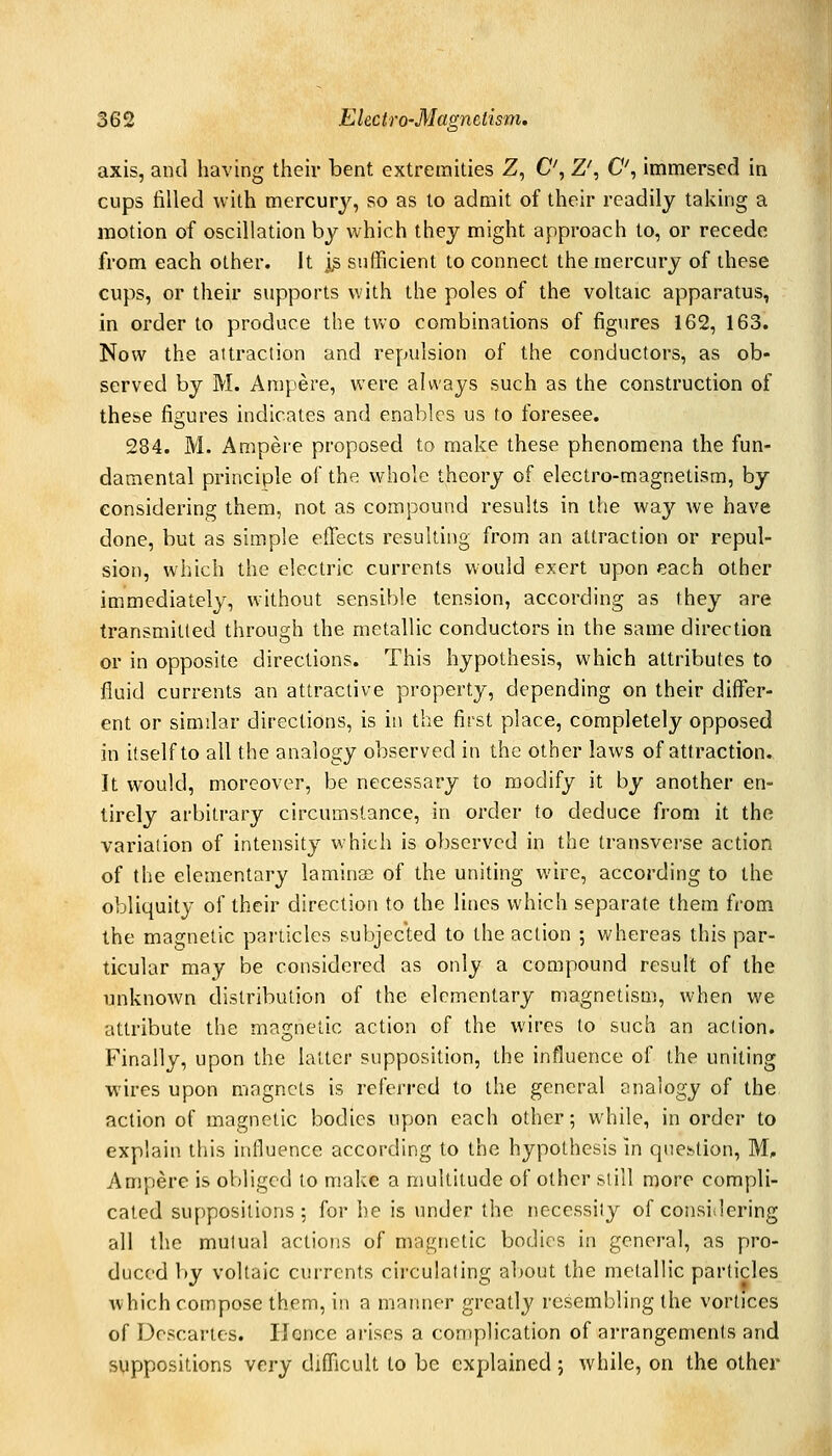 axis, and having their bent extremities Z, C, Z', C', immersed in cups filled with mercury, so as to admit of their readily taking a motion of oscillation by which they might approach to, or recede from each other. It ]^ sufficient to connect the mercury of these cups, or their supports with the poles of the voltaic apparatus, in order to produce the tVvO combinations of figures 162, 163. Now the aitraclion and repulsion of the conductors, as ob- served by M. Ampere, were always such as the construction of these figures indicates and enables us to foresee. 284. M. Ampere proposed to make these phenomena the fun- damental principle of the whole theory of electro-magnetism, by considering them, not as compound results in the way we have done, but as simple efiects resulting from an attraction or repul- sion, which the electric currents would exert upon each other immediately, without sensible tension, according as they are transmitted through the metallic conductors in the same direction or in opposite directions. This hypothesis, which attributes to fluid currents an attractive property, depending on their differ- ent or similar directions, is iti the first place, completely opposed in itself to all the analogy observed in the other laws of attraction. It would, moreover, be necessary to modify it by another en- tirely arbitrary circumstance, in order to deduce from it the varialion of intensity which is observed in the transvci'se action of the elementary laminae of the uniting wire, according to the obliquity of their direction to the lines which separate them from the magnetic particles subjected to the action ; whereas this par- ticular may be considered as only a compound result of the unknown distribution of the elementary magnetism, when we attribute the magnetic action of the wires to such an action. Finally, upon the latter supposition, the influence of the uniting wires upon magncls is referred to the general analogy of the action of magnetic bodies upon each other; while, in order to explain this influence according to the hypothesis in question, M, Ampere is obliged to make a multitude of other si ill more compli- cated suppositions; for he is under the necessity of considering all the mutual actions of magnetic bodies in general, as pro- duced by voltaic currents circulating about the metallic particles which compose them, in a manner greatly resembling the vortices of Descartes. Ilonce arises a complication of arrangements and suppositions very difl'icult to be explained ; while, on the other