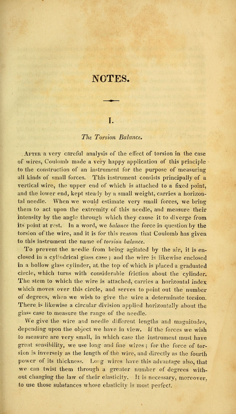 NOTES. I. The Torsion Balance. After a very careful analysis of the effect of torsion in the case of wires, Coulomb made a very happy application of this principle to the construction of an instrument for the purpose of measuring all kinds of small forces. This instrument consists principally of a vertical wire, the upper end of which is attached to a fixed point, and the lower end, kept steady by a small weight, carries a horizon- tal needle. When we would estimate very small forces, we bring them to act upon the extremity of this needle, and measure their intensity by the angle through which they cause it to diverge from its point at rest. In a word, we balance the force in question by the torsion of the wire, and it is for this reason that Coulomb has given to this instrument the name of torsion balance. To prevent the n°edle from being agitated by the air, it is en- closed in a cyl'ndrical glass case ; and the wire is likewise enclosed in a hollow glass cylinder, at the top of which is placed a graduated circle, which turns with considerable friction about the cylinder. The stem to which the wire is attached, carries a horizontal index which moves over this circle, and serves to point out the number of degrees, when we wish to give the wire a determinate torsion. There i? likewise a circular division applied horizontallj^ about the giaS'* case to measure the range of the needle. We give the wire and needle diiferent lengths and magnitudes, depending upon the object we have in view. If the forces we wish to measure are very small, in which case the instrument must have great sensibility, we use long and fine wires ; for the force of tor- sion is inversely as the length of thfe wire, and directly as the fourth power of its thickness. Lot g wires have this advantage also, that we can twist them through a greater number of degrees with- out changing the law of their elasticity. It is necessary, moreover. to use those substances whose elasticity is most perfect.