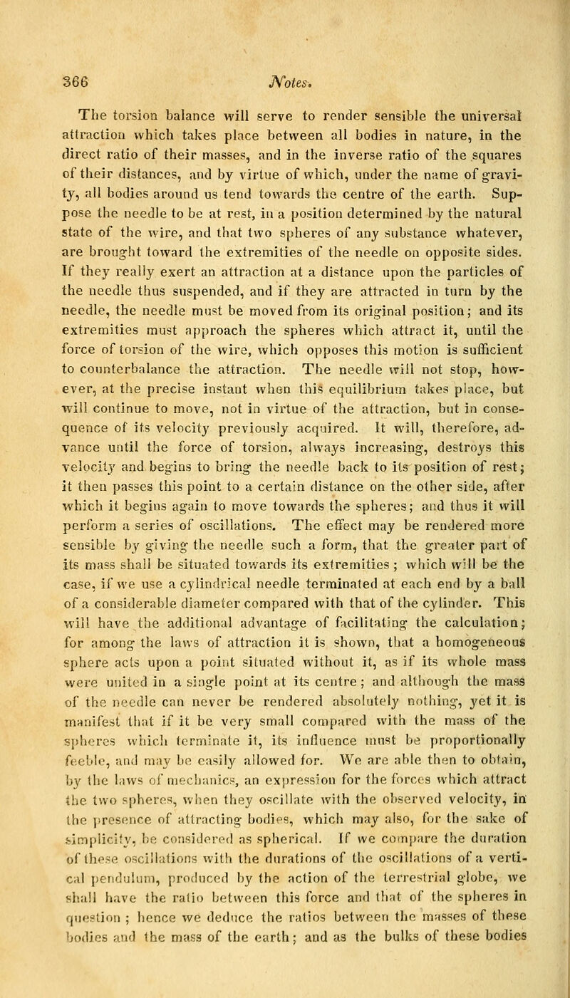 The torsion balance will serve to render sensible the universal attraction which takes place between all bodies in nature, in the direct ratio of their masses, and in the inverse ratio of the squares of their distances, and by virtue of which, under the name of gravi- ty, all bodies around us tend towards the centre of the earth. Sup- pose the needle to be at rest, in a position determined by the natural state of the wire, and that two spheres of any substance whatever, are brought toward the extremities of the needle on opposite sides. If they really exert an attraction at a distance upon the particles of the needle thus suspended, and if they are attracted in turn by the needle, the needle must be moved from its original position; and its extremities must approach the spheres which attract it, until the force of torsion of the wire, which opposes this motion is sufficient to counterbalance the attraction. The needle will not stop, how- ever, at the precise instant when this equilibrium takes place, but will continue to move, not in virtue of the attraction, but in conse- quence of its velocity previously acquired. It will, therefore, ad- vance until the force of torsion, always increasing, destroys this velocity and begins to bring the needle back to its position of rest; it then passes this point to a certain distance on the other side, after which it begins again to move towards the spheres; and thus it will perform a series of oscillations. The effect may be rendered more sensible bj' giving the needle such a form, that the greater part of its mass shall be situated towards its extremities ; which will be the case, if we use a cylindrical needle terminated at each end by a ball of a considerable diameter compared with that of the cylinder. This will have the additional advantage of ficilitating the calculation; for among the laws of attraction it is shown, that a homogeneous sphere acts upon a point situated without it, as if its whole mass were united in a single point at its centre ; and although the mass of the needle can never be rendered absolutely nothing, yet it is manifest that if it be very small compared with the mass of the spheres which terminate it, its influence must be proportionally feeble, and may be easily allowed for. We are able then to obtain, by the laws of mechanics, an expression for the forces which attract the two spheres, when they oscillate with the observed velocity, in: the presence of attracting bodies, which may also, for the sake of simplicity, be considered as spherical. If we compare the duration of these oscillations with the durations of the oscillations of a verti- cal pendulum, produced by the action of the terrestrial globe, we shall have the ratio between this force and that of the spheres in question ; hence we deduce the ratios between the masses of these bodies and the mass of the earth; and as the bulks of these bodies