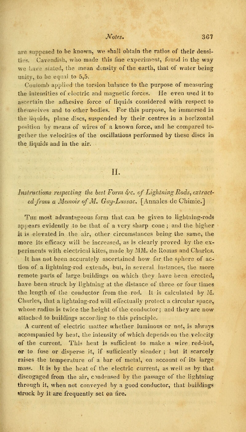 are supposed to be known, we shall obtain the ratios of their densi- ties. Cavendish, who made this fine experitneot, found in the way we uAv^e stated, the mean density of the earth, that of water being unity, to be equal to 5,5. Coulomb applied the torsion balance to the purpose of measuring the intensities of electric and magnetic forces. He even used it to ascertain the adhesive force of liquids considered with respect to themselves and to other bodies. For this purpose, he immersed in the liquids, plane discs, suspended by their centres in a horizontal position by means of wires of a known force, and he compared to- gether the velocities of the oscillations performed by these discs in the liquids and in the air. IL Instructions respecting the best Form i^c. of Lightning Rods, extract- ed fro7n a Memoir of M. Gay-Lussac. [Annales de Chimie.] The most advantageous form that can be given to lightning-rods appears evidently to be that of a very sharp cone ; and the higher it is elevated in the air, other circumstances being the same, the more its efficacy will be increased, as is clearly proved by the ex- periments with electrical kites, made by MM. de Romas and Charles. It has not been accurately ascertained how far the sphere of ac- tion of a lightning-rod extends, but, in several instances, the more remote parts of large buildings on which they have been erected, have been struck by lightning at the distance of three or four times the length of tlie conductor from the rod. It is calculated by M. Charles, that a lightning-rod will eifectually protect a circular space, whose radius is twice the height of the conductor; and they are now attached to buildings according to this principle. A current of electric matter whether luminous or not, is always accompanied by heat, the inteasity of which depends on the velocity of the current. This heat is sufficient to make a wire red-hot, or to fuse or disperse it, if sufficiently slender ; but it scarcely raises the temperature of a bar of metal, on account of its large mass. It is by the heat of the electric current, as well as by that disengaged from the air, cTnd'^nsed by the passage of the lightning through it, when not conveyed by a good conductor, that buildings struck by it are frequently set on fire.