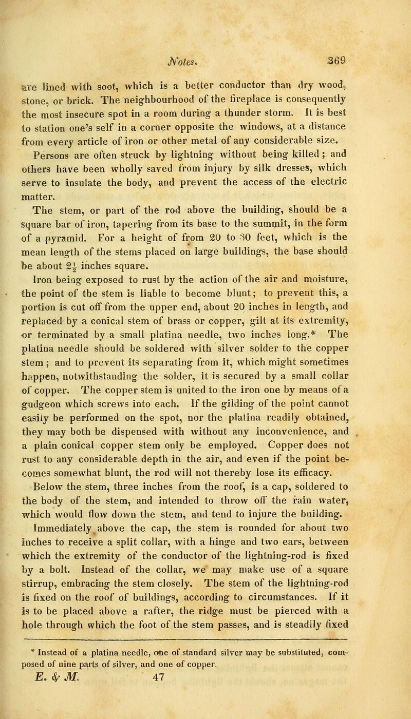 Motes. .369- are lined with soot, which is a better conductor than dry wood, stone, or brick. The neighbourhood of the fireplace is consequently the most insecure spot in a room during a thunder storm. It is best to station one's self in a corner opposite the windows, at a distance from every article of iron or other metal of any considerable size. Persons are often struck by lightning without being killed; and others have been wholly saved from injury by silk dresses, which serve to insulate the body, and prevent the access of the electric matter. The stem, or part of the rod above the building, should be a square bar of iron, tapering from its base to the summit, in the form of a pyramid. For a height of from 20 to SO feet, which is the mean length of the stems placed on large buildings, the base should be about 2^ inches square. Iron being exposed to rust by the action of the air and moisture, the point of the stem is liable to become blunt; to prevent this, a portion is cut off from the upper end, about 20 inches in length, and replaced by a conical stem of brass or copper, gilt at its extremity, -or terminated by a small platina needle, two inches long.* The platina needle should be soldered with silver solder to the copper stem ; and to prevent its separating from it, which might sometimes happen, notwithstanding the solder, it is secured by a small collar of copper. The copper stem is united to the iron one by means of a gudgeon which screws into each. If the gilding of the point cannot easily be performed on the spot, nor the platina readily obtained, they may both be dispensed with without any inconvenience, and a plain conical copper stem only be employed. Copper does not rust to any considerable depth in the air, and even if the point be- comes somewhat blunt, the rod will not thereby lose its efficacy. Below the stem, three inches from the roof, is a cap, soldered to the body of the stem, and intended to throw off the rain water, which would flow down the stem, and tend to injure the building. Immediately above the cap, the stem is rounded for about two inches to receive a split collar, with a hinge and two ears, between which the extremity of the conductor of the lightning-rod is fixed by a bolt. Instead of the collar, we may make use of a square stirrup, embracing the stem closely. The stem of the lightning-rod is fixed on the roof of buildings, according to circumstances. If it is to be placed above a rafter, the ridge must be pierced with a hole through which the foot of the stem passes, and is steadily fixed * Instead of a platina needle, c«ie of standard silver may be substituted, com- posed of nine parts of silver, and one of copper. E.^M. 47