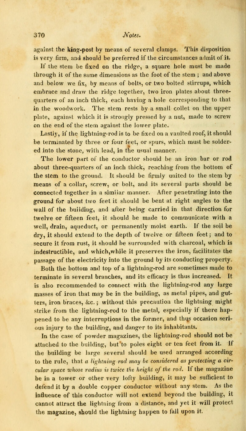 against the king-post by means of several clamps. This disposition is very firm, and should be preferred if the circumstances admit of it. If the stem be fixed on the ridge, a square hole must be made through it of the same dimensions as the foot of the stem ; and above and below we fix, by means of bolts, or two bolted stirrups, which embrace and draw the ridge together, two iron plates about three- quarters of an inch thick, each having a hole corresponding to that in the woodwork. The stem rests by a small collet on the upper plate, against which it is strongly pressed by a nut, made to screw on the end of the stem against the lower plate. Lastly, if the lightning-rod is to be fixed on a vaulted roof, it should be terminated by three or four feet, or spurs, which must be solder- ed into the stone, with lead, in the usual manner. The lower part of the conductor should be an iron bar or rod about three-quarters of an inch thick, reaching from the bottom of the stem to the ground. It should be firmly united to the stem by means of a collar, screw, or bolt, and its several parts should be connected together in a similar manner. After penetrating into the ground for about two feet it should be bent at right angles to the wall of the building, and after being carried in that direction for twelve or fifteen feet, it should be made to communicate with a well, drain, aqueduct, or permanently moist earth. If the soil be dry, it should extend to the depth of twelve or fifteen feet; and to secure it from rust, it should be surrounded with charcoal, which is indestructible, and which,while it preserves the iron, facilitates the passage of the electricity into the ground by its conducting property. Both the bottom and top of a lightning-rod are sometimes made to terminate in several branches, and its efficacy is thus increased. It is also recommended to connect with the lightning-rod any large masses of iron that may be in the building, as metal pipes, and gut- ters, iron braces, &c.; without this precaution the lightning might strike from the lightning-rod to the metal, especially if there hap- pened to be any interruptions in the former, and thi\s occasion seri- ous injury to the building, and danger to its inhabitants. In the case of powder magazines, the lightning-rod should not be attached to the building, but'to poles eight or ten feet from it. If the building be large several should be used arranged according to the rule, that a lightning rod may be considered as protecting a cir- cular space whose radius is twice the height of the rod. If the magazine be in a tower or other very lofty building, it may be sufficient to defend it by a double copper conductor without any stem. As the influence of this conductor will not extend beyond the building, it cannot attract the lightning from a distance, and yet it will protect the magazine, should the lightning happen to fall upon it.
