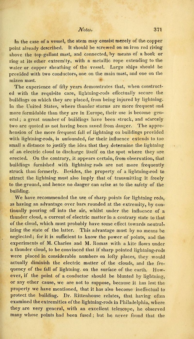 In the case of a vessel, the stem may consist merely of the copper point already described. It should be screwed on an iron rod rising above the top-gallant mast, and connected, by means of a hook or ring at its other extremity, with a metallic rope extending to the water or copper sheathing of the vessel. Large ships should be provided with two conductors, one on the main mast, and one on the mizen mast. The experience of fifty years demonstrates that, when construct- ed with the requisite care, lightning-rods effectually secure the buildings on which they are placed, from being injured by lightning. In the United States, where thunder storms are more frequent and more formidable than they are in Europe, their use is become gen- eral ; a great number of buildings have been struck, and scarcely two are quoted as not having been saved from danger. The appre- hension of the more frequent fall of lightning on buildings provided with lightning-rods, is unfounded, for their influence extends to too small a distance to justify the idea that they determine the lightning of an electric cloud to discharge itself on the spot where they are erected. On the contrary, it appears certain, from observation, that buildings furnished with lightning rods are not more frequently struck than formerly. Besides, the properly of a lightning-rod to attract the lightning must also imply that of transmitting it freely to the ground, and hence no danger can arise as to the safety of the huilding. We have recommended the use of sharp points for lightning rods, as having an advantage over bars rounded at the extremity, by con- tinually pouring off into the air, whilst under the influence of a thunder cloud, a current of electric matter in a contrary state to that of the cloud, which must probably have some effect towards neutral- izing the state of the latter. This advantage must by no means be neglected; for it is sufficient to know the power of points, and the experiments of M. Charles and M. Romas with a kite flown under a thunder cloud, to be convinced that if sharp pointed lightning-rods were placed in considerable numbers on lofty places, they would actually diminish the electric matter of the clouds, and the fre- quency of the fall of lightning, on the surface of the earth. How- ever, if the point of a conductor should be blunted by lightning, or any other cause, we are not to suppose, because it has lost the property we have mentioned, that it has also become ineffectual to protect the building. Dr. Rittenhouse relates, that having often examined the extremities of the lightning-rods in Philadelphia, where they are very general, with an excellent telescope, he observed many whose points had been fused ; but he never found that the