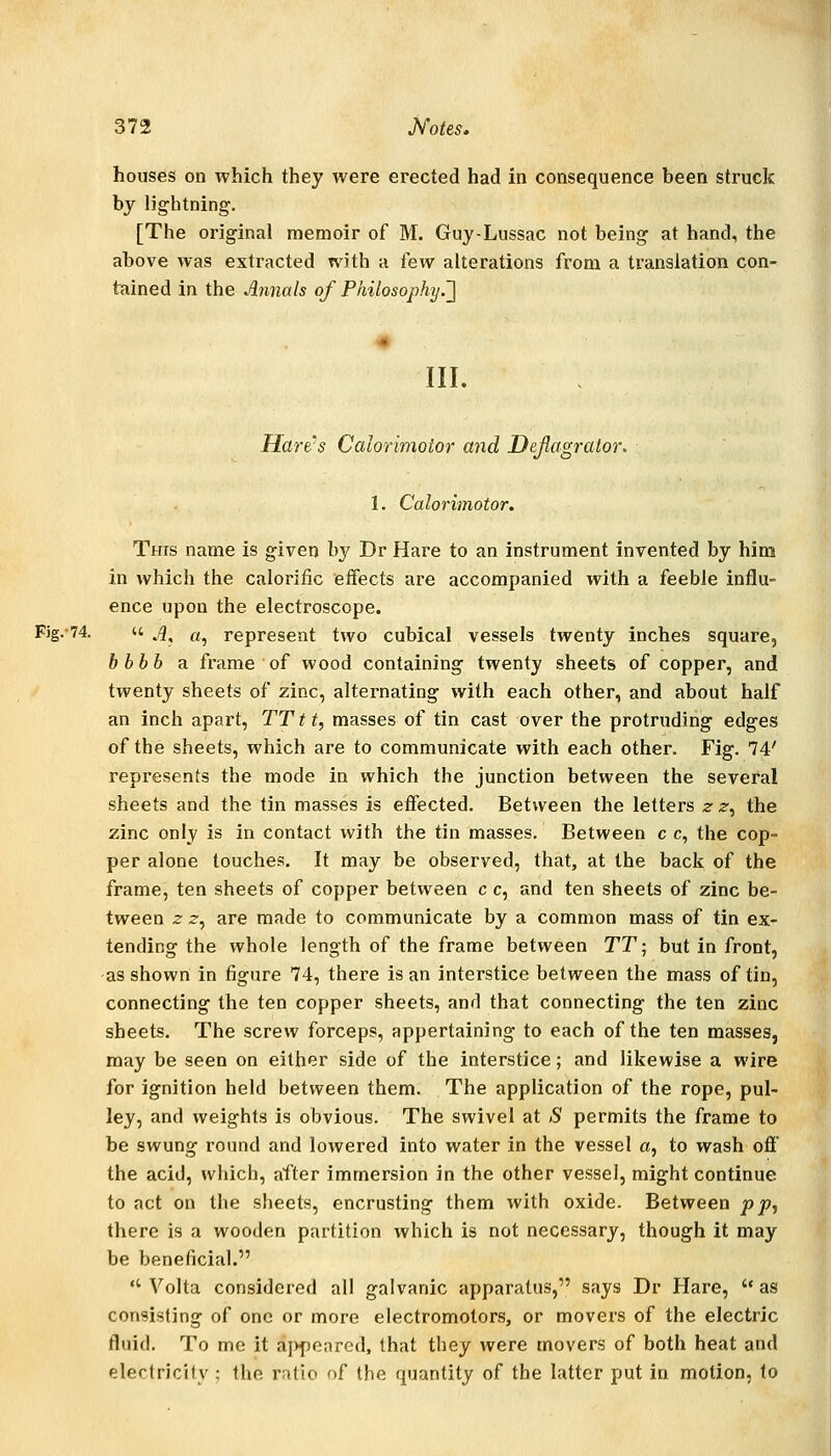 houses on which they were erected had in consequence been struck by lightning. [The original memoir of M. Guy-Lussac not being at hand, the above was extracted with a few alterations from a translation con- tained in the Annals of Philosophy.'] III. Hare-s Calorimotor and Deflagrator. 1. Calorimotor. This name is given by Dr Hare to an instrument invented by him in which the calorific eifects are accompanied with a feeble influ- ence upon the electroscope. Fjg.-74. u .;5, a, represent two cubical vessels twenty inches square, h bhh a frame of wood containing twenty sheets of copper, and twenty sheets of zinc, alternating with each other, and about half an inch apart, TTtt, masses of tin cast over the protruding edges of the sheets, which are to communicate with each other. Fig. 74' represents the mode in which the junction between the several sheets and the tin masses is effected. Between the letters z z, the zinc only is in contact with the tin masses. Between c c, the cop- per alone touches. It may be observed, that, at the back of the frame, ten sheets of copper between c c, and ten sheets of zinc be- tween z z^ are made to communicate by a common mass of tin ex- tending the whole length of the frame between TT; but in front, as shown in figure 74, there is an interstice between the mass of tin, connecting the ten copper sheets, and that connecting the ten zinc sheets. The screw forceps, appertaining to each of the ten masses, may be seen on either side of the interstice; and likewise a wire for ignition held between them. The application of the rope, pul- ley, and weights is obvious. The swivel at S permits the frame to be swung round and lowered into water in the vessel a, to wash off the acid, which, after immersion in the other vessel, might continue to act on the sheets, encrusting them with oxide. Between pp, there is a wooden partition which is not necessary, though it may be beneficial.  Volta considered all galvanic apparatus, says Dr Hare, as consisting of one or more electromotors, or movers of the electric fluid. To me it aj>peared, that they were movers of both heat and electricity ; the ratio of the quantity of the latter put in motion, to