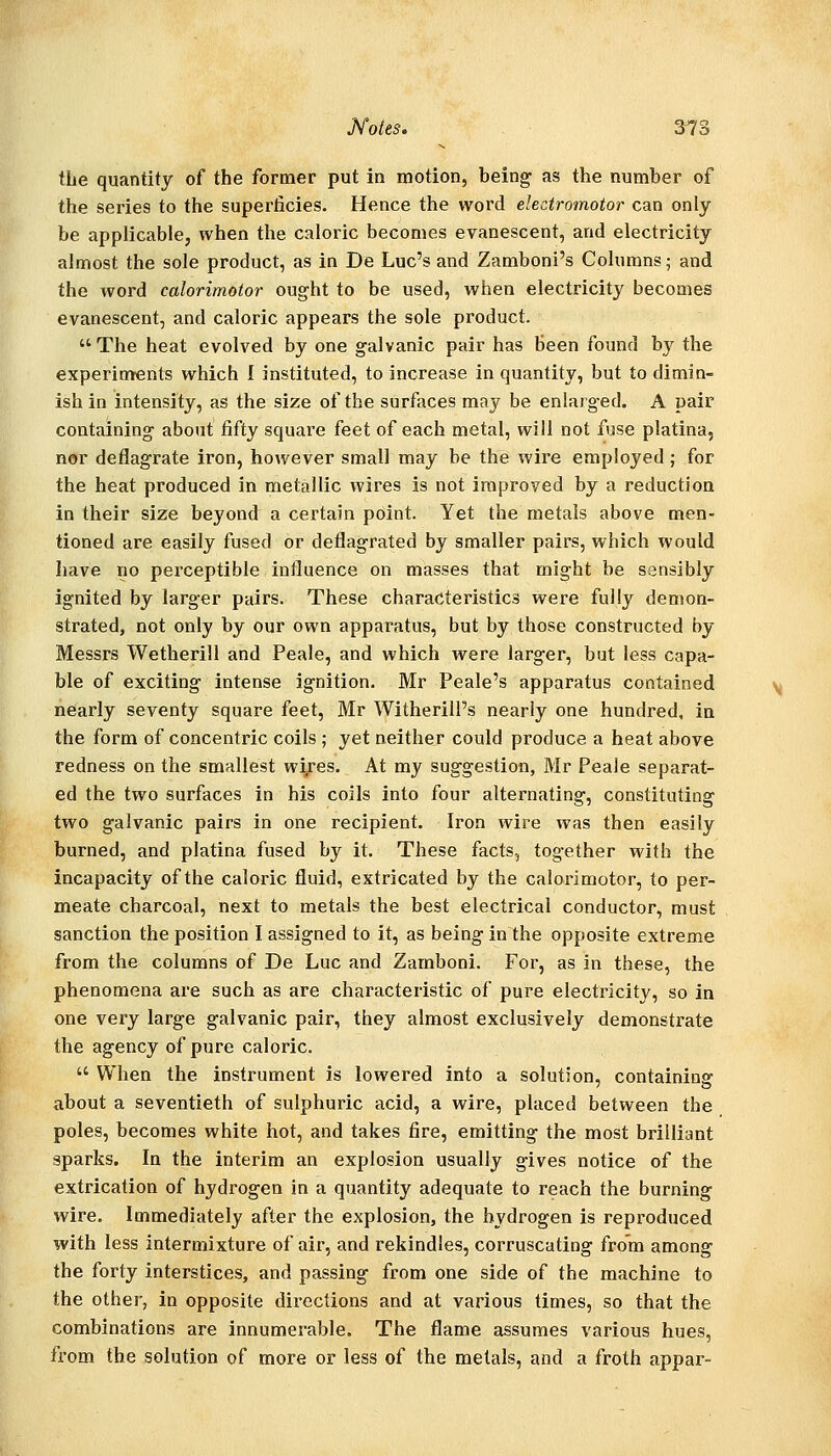 the quantity of the former put in motion, being as the number of the series to the superticies. Hence the word electromotor can only be applicable, when the caloric becomes evanescent, and electricity almost the sole product, as in De Luc's and Zamboni's Columns; and the word calorimotor ought to be used, when electricity becomes evanescent, and caloric appears the sole product.  The heat evolved by one galvanic pair has been found by the experinrents which I instituted, to increase in quantity, but to dimin- ish in intensity, as the size of the surfaces may be enlarged. A pair containing about fifty square feet of each metal, will not fuse platina, nor deflagrate iron, however small may be the wire employed ; for the heat produced in metallic wires is not improved by a reduction in their size beyond a certain point. Yet the metals above men- tioned are easily fused or deflagrated by smaller pairs, which would liave no perceptible influence on masses that might be sensibly ignited by larger pairs. These characteristics were fully demon- strated, not only by our own apparatus, but by those constructed by Messrs Wetherill and Peale, and which were larger, but less capa- ble of exciting intense ignition. Mr Peale's apparatus contained nearly seventy square feet, Mr WitherilPs nearly one hundred, in the form of concentric coils ; yet neither could produce a heat above redness on the smallest wi^es. At my suggestion, Mr Peale separat- ed the two surfaces in his coils into four alternating, constituting two galvanic pairs in one recipient. Iron wire was then easily burned, and platina fused by it. These facts, together with the incapacity of the caloric fluid, extricated by the calorimotor, to per- meate charcoal, next to metals the best electrical conductor, must sanction the position I assigned to it, as being in the opposite extreme from the columns of De Luc and Zamboni. For, as in these, the phenomena are such as are characteristic of pure electricity, so in one very large galvanic pair, they almost exclusively demonstrate the agency of pure caloric.  When the instrument is lowered into a solution, containing about a seventieth of sulphuric acid, a wire, placed between the poles, becomes white hot, and takes fire, emitting the most brilliant sparks. In the interim an explosion usually gives notice of the extrication of hydrogen in a quantity adequate to reach the burning wire. Immediately after the explosion, the hydrogen is reproduced with less intermixture of air, and rekindles, corruscating from among the forty interstices, and passing from one side of the machine to the other, in opposite directions and at various times, so that the combinations are innumerable. The flame assumes various hues, from the solution of more or less of the metals, and a froth appar-