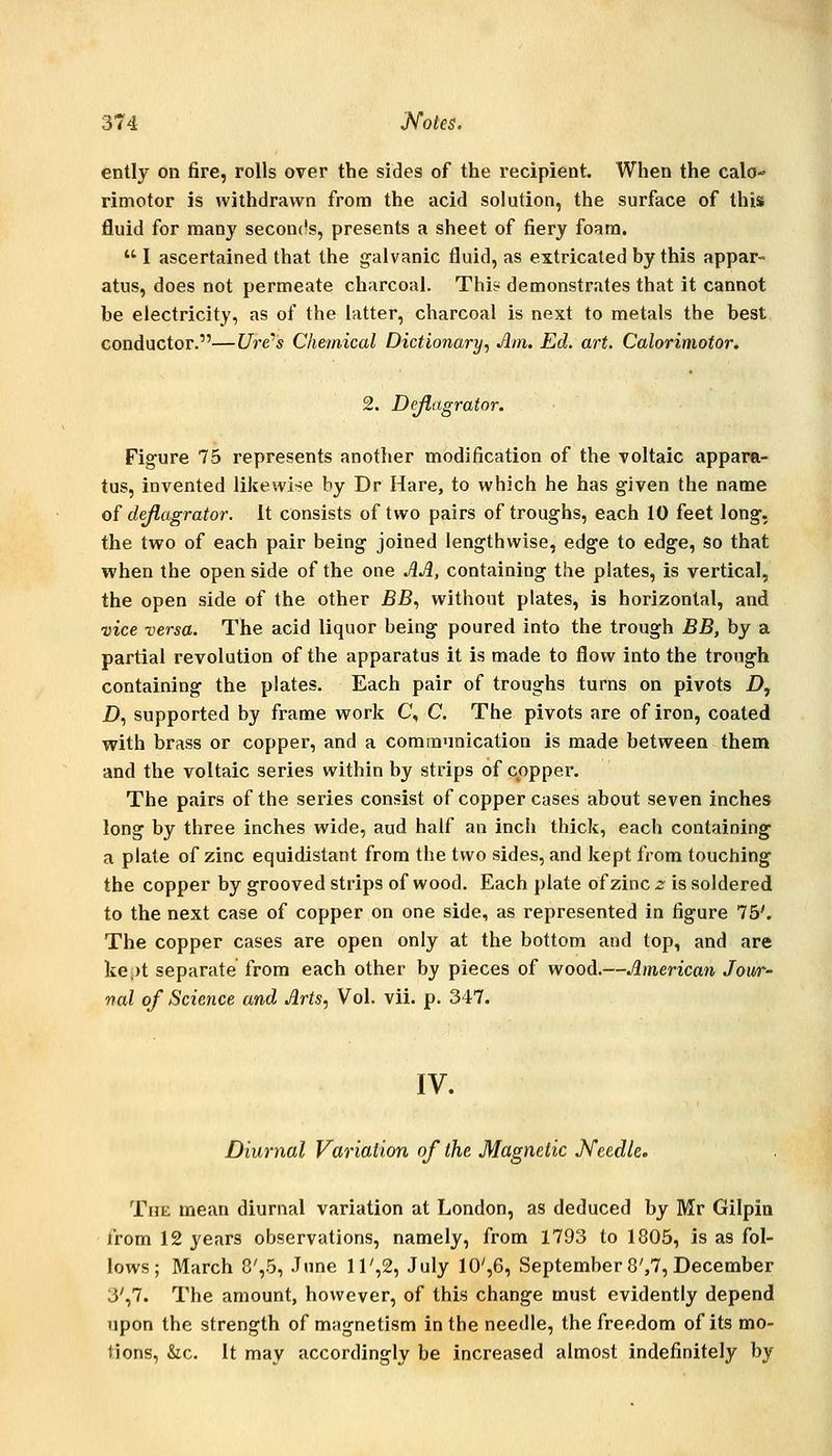 ently on fire, rolls over the sides of the recipient. When the calo- rimotor is withdrawn from the acid solution, the surface of this fluid for many seconc's, presents a sheet of fiery foam.  I ascertained that the galvanic fluid, as extricated by this appar- atus, does not permeate charcoal. Thi? demonstrates that it cannot be electricity, as of the latter, charcoal is next to metals the best conductor.—Ure''s Chemical Dictionary^ Am. Ed, art. Calorimotor. 2. Dejlagrator. Figure 75 represents another modification of the voltaic appara- tus, invented likewise by Dr Hare, to which he has given the name of dejlagrator. It consists of two pairs of troughs, each 10 feet long, the two of each pair being joined lengthwise, edge to edge. So that when the open side of the one AA, containing the plates, is vertical, the open side of the other BB., without plates, is horizontal, and vice versa. The acid liquor being poured into the trough BB, by a partial revolution of the apparatus it is made to flow into the trough containing the plates. Each pair of troughs turns on pivots £>, D, supported by frame work C, C. The pivots are of iron, coated with brass or copper, and a communication is made between them and the voltaic series within by strips of copper. The pairs of the series consist of copper cases about seven inches long by three inches wide, aud half an inch thick, each containing a plate of zinc equidistant from the two sides, and kept from touching the copper by grooved strips of wood. Each plate of zinc 2 is soldered to the next case of copper on one side, as represented in figure 75'. The copper cases are open only at the bottom and top, and are kept separate from each other by pieces of wood.—American Jour- nal of Science and Arts, Vol. vii. p. 347. IV. Diurnal Variation of the Magnetic Needle, The mean diurnal variation at London, as deduced by Mr Gilpin from 12 years observations, namely, from 1793 to 1805, is as fol- lows; March 8',5, June ll',2, July 10',6, September 8',7, December 3',7. The amount, however, of this change must evidently depend upon the strength of magnetism in the needle, the freedom of its mo- lions, &c. It may accordingly be increased almost indefinitely by