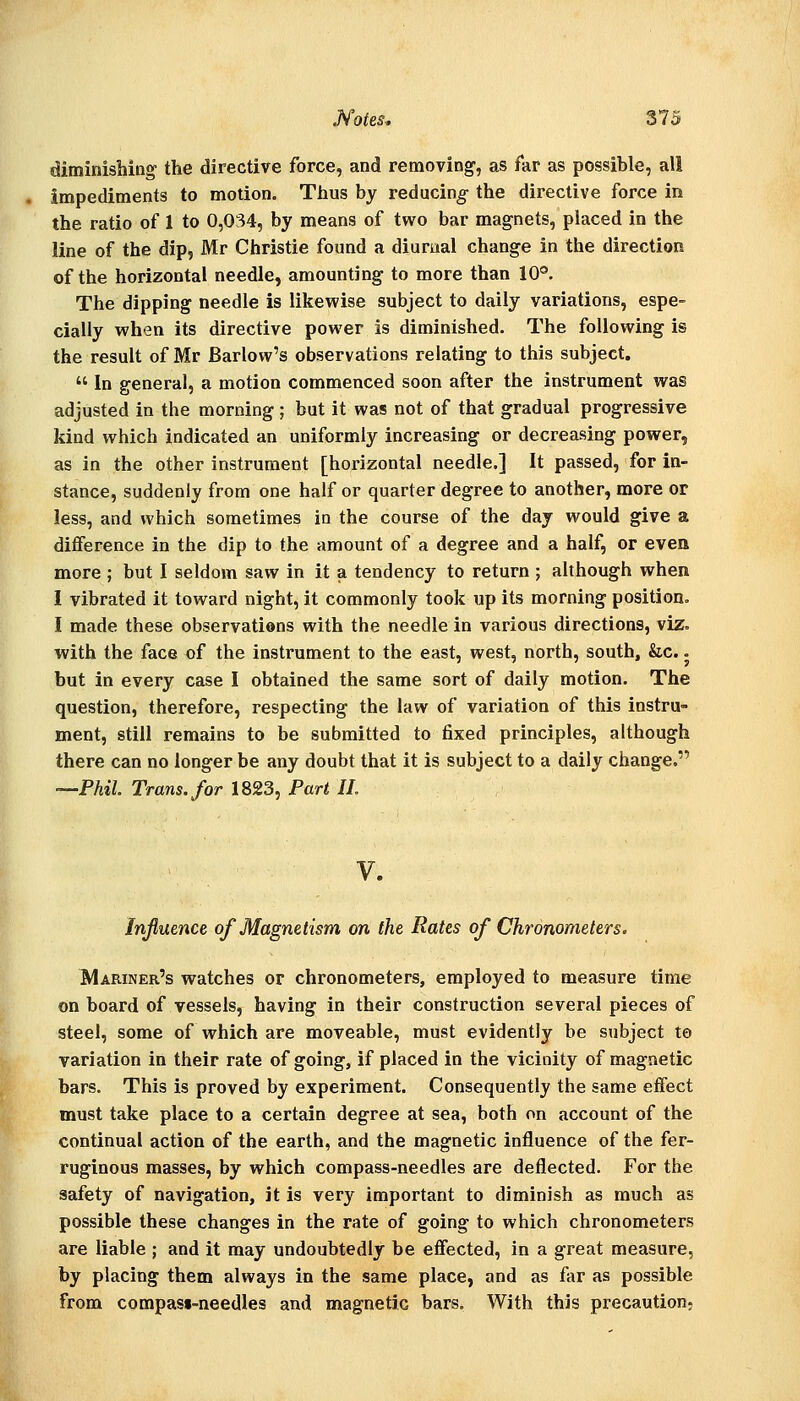 diminishing the directive force, and removing, as far as possible, all impediments to motion. Thus by reducing the directive force in the ratio of 1 to 0,034, by means of two bar magnets, placed in the line of the dip, Mr Christie found a diurual change in the direction of the horizontal needle, amounting to more than 10®. The dipping needle is likewise subject to daily variations, espe- cially when its directive power is diminished. The following is the result of Mr Barlow's observations relating to this subject.  In general, a motion commenced soon after the instrument was adjusted in the morning ; but it was not of that gradual progressive kind which indicated an uniformly increasing or decreasing power, as in the other instrument [horizontal needle.] It passed, for in- stance, suddenly from one half or quarter degree to another, more or less, and which sometimes in the course of the day would give a difference in the dip to the amount of a degree and a half, or evea more ; but I seldom saw in it a tendency to return ; although when I vibrated it toward night, it commonly took up its morning position. I made these observations with the needle in various directions, viz. with the face of the instrument to the east, west, north, south, &c. - but in every case I obtained the same sort of daily motion. The question, therefore, respecting the law of variation of this instru- ment, still remains to be submitted to fixed principles, although there can no longer be any doubt that it is subject to a daily change. —Phil. Trans, for 1823, Part 11. V. Influence of Magnetism on the Rates of Chronometers. Mariner's watches or chronometers, employed to measure time on board of vessels, having in their construction several pieces of steel, some of which are moveable, must evidently be subject te variation in their rate of going, if placed in the vicinity of magnetic bars. This is proved by experiment. Consequently the same effect must take place to a certain degree at sea, both on account of the continual action of the earth, and the magnetic influence of the fer- ruginous masses, by which compass-needles are deflected. For the safety of navigation, it is very important to diminish as much as possible these changes in the rate of going to which chronometers are liable ; and it may undoubtedly be effected, in a great measure, by placing them always in the same place, and as far as possible from compast-needles and magnetic bars, With this precaution;