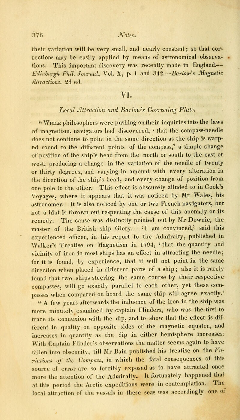 their variation will be very small, and nearly constant; so that cor* rections may be easily applied by means of astronomical observa- tions. This important discovery was recently made in England.— Edinburgh Phil. Journal, Vol. X, p. 1 and 342.—Barlow''s Magnetic Jlttractions. 2d ed. VI. Local Atlraction and BarlovPs Correcting Plate.  While philosophers were pushing on their inquiries into the laws of magnetism, navigators had discovered, ' that Ihe compass-needle does not continue to point in the same direction as the ship is warp- ed round to the different points of the compass,' a simple change of position of the ship's head from the north or south to the east or west, producing a change in the variation of the needle of twenty or thirty degrees, and varying in amount with every alteration in the direction of the ship's head, and every change of position from one pole to the other. This effect is obscurely alluded to in Cook's Voyages, where it appears that it was noticed by Mr Wales, his astronomer. It is also noticed by one or two French navigators, but not a hint is thrown out respecting the cause of this anomaly or its remedy. The cause was distinctly pointed out by Mr Downie, the master of the British ship Glory. 'I am convinced,' said this experienced officer, in his report to the Admiralty, published in Walker's Treatise on Magnetism in 1794, 'that the quantity and vicinity of iron in most ships has an effect in attracting the needle j for it is found, by experience, that it will not point in the same direction when placed in different parts of a ship ; also it is rarely found that two ships steering the same course by their respective compasses, will go exactly parallel to each other, yet these com- passes when compared on board the same ship will agree exactly.'  A few years afterwards the influence of the iron in the ship was more minutely examined by captain Flinders, who was the first to trace its connexion with the dip, and to show that the effect is dif- ferent in quality on opposite sides of the magnetic equator, and increases in quantity as the dip in either hemisphere increases: With Captain Flinder's observations the matter seems again to have fallen into obscurity, till Mr Bain published his treatise on the Va- riations of the Compass, in which the fatal consequences of this source of error are so forcibly exposed as to have attracted once more the attention of the Admiralty. It fortunately happened that at this period the Arctic expeditions were in contemplation. The local attraction of the vessels in these seas was accordingly one of