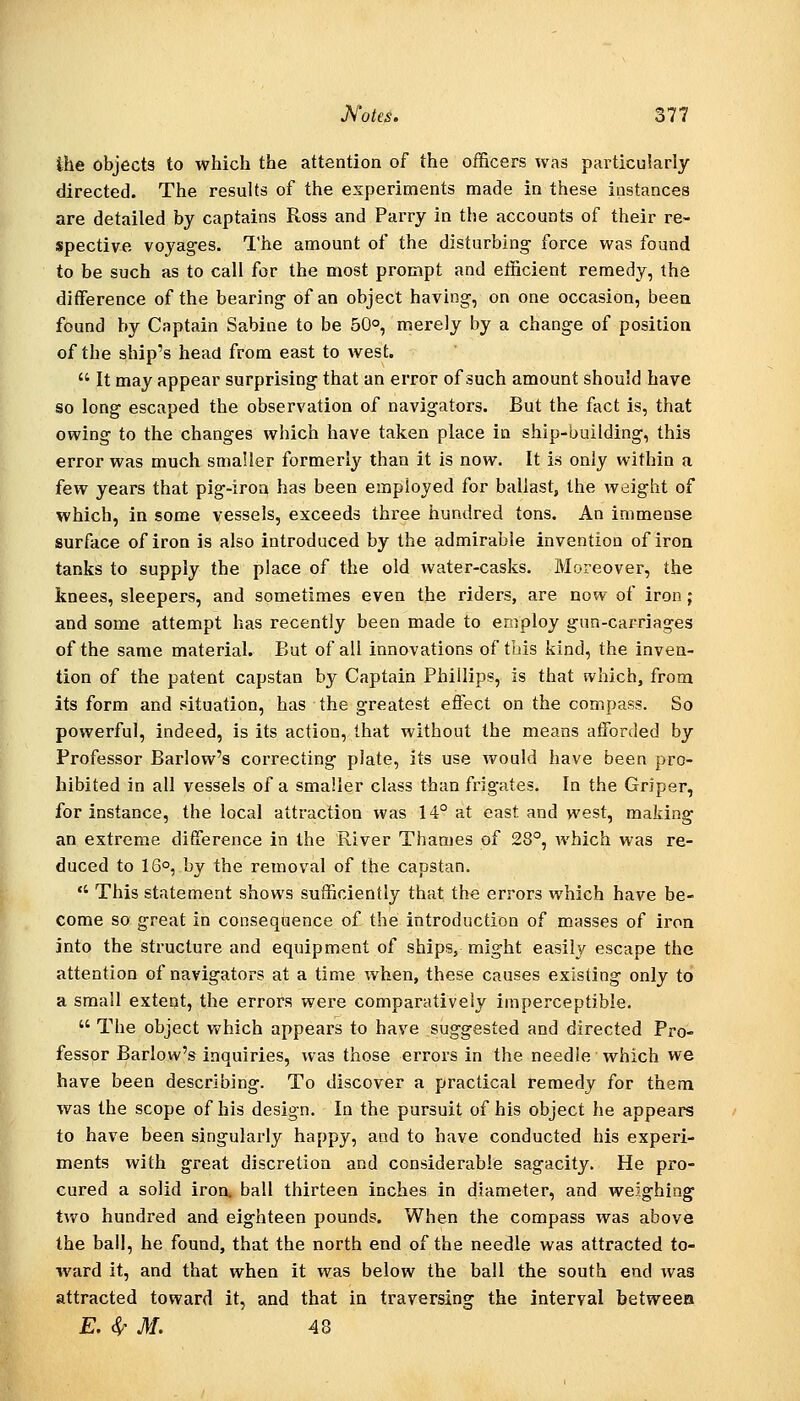ihe objects to which the attention of the officers was particularly directed. The results of the experiments made in these instances are detailed by captains Ross and Parry in the accounts of their re- spective voyages. The amount of the disturbing force was found to be such as to call for the most prompt and elficient remedy, the difference of the bearing of an object having, on one occasion, been found by Captain Sabine to be 50°, merely by a change of position of the ship's head from east to west. It may appear surprising that an error of such amount should have so long escaped the observation of navigators. But the fact is, that owing to the changes which have taken place in ship-building, this error was much smaller formerly than it is now. It is only within a few years that pig-iroa has been employed for ballast, the weight of which, in some vessels, exceeds three hundred tons. An immense surface of iron is also introduced by the admirable invention of iron tanks to supply the place of the old water-casks. Moreover, the knees, sleepers, and sometimes even the riders, are now of iron; and some attempt has recently been made to employ gun-carriages of the same material. But of all innovations of this kind, the inven- tion of the patent capstan by Captain Phillips, is that which, from its form and situation, has the greatest effect on the compass. So powerful, indeed, is its action, that without the means afforded by Professor Barlow's correcting plate, its use would have been pro- hibited in all vessels of a smaller class than frigates. In the Griper, for instance, the local attraction was 14° at east and west, making an extreme difference in the River Thames of 28°, which was re- duced to 16°, by the removal of the capstan. This statement shows sufficiently that the errors which have be- come so great in consequence of the introduction of masses of iron into the structure and equipment of ships, might easily escape the attention of navigators at a time when, these causes existing only to a small extent, the errors were comparatively imperceptible. The object which appears to have suggested and directed Pro- fessor Barlow's inquiries, was those exTors in the needle which we have been describing. To discover a practical remedy for them was the scope of his design. In the pursuit of his object he appears to have been singularly happy, and to have conducted his experi- ments with great discretion and considerable sagacity. He pro- cured a solid iron, ball thirteen inches in diameter, and weighing two hundred and eighteen pounds. When the compass was above the ball, he found, that the north end of the needle was attracted to- ward it, and that when it was below the ball the south end was attracted toward it, and that in traversing the interval between E. (^ M. 48