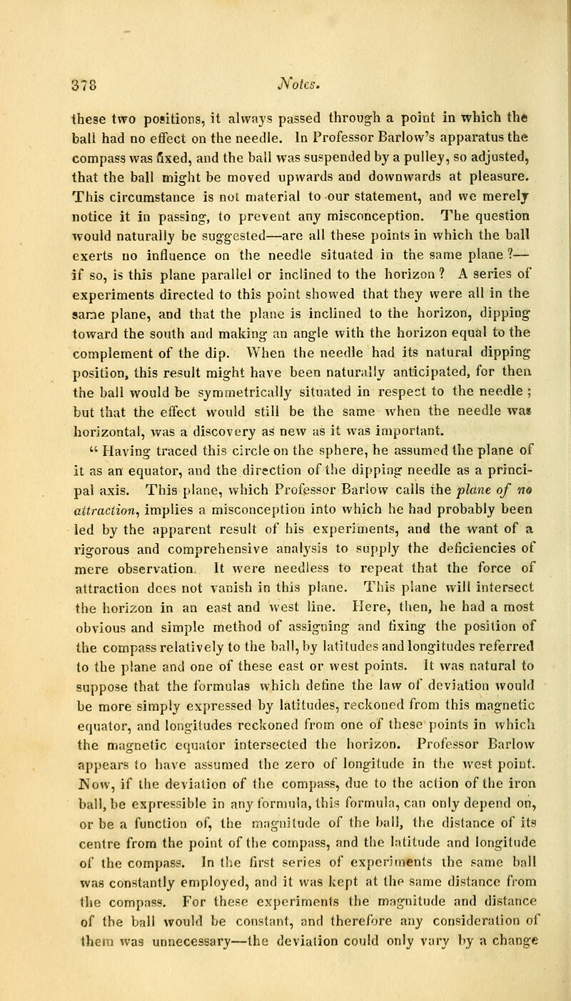 these two positions, it always passed through a point in which the ball had no effect on the needle. In Professor Barlow's apparatus the compass was fixed, and the ball was suspended b}' a pulley, so adjusted, that the ball might be moved upwards and downwards at pleasure. This circumstance is not material to our statement, and we merely notice it in passing, to prevent any misconception. The question would naturally be suggested—are all these points in which the ball exerts no influence on the needle situated in the same plane ?— if so, is this plane parallel or inclined to the horizon ? A series of experiments directed to this point showed that they were all in the sane plane, and that the plane is inclined to the horizon, dipping toward the south and making an angle with the horizon equal to the complement of the dip. When the needle had its natural dipping position, this result might have been naturally anticipated, for then the ball would be symmetrically situated in respect to the needle ; but that the effect would still be the same when the needle was horizontal, was a discovery as new as it was important.  Having traced this circle on the sphere, he assumed the plane of it as an equator, and the direction of the dipping needle as a princi- pal axis. This plane, which Professor Barlow calls the plane of no attraction, implies a misconception into which he had probably been led by the apparent result of his experiments, and the want of a rigorous and comprehensive analysis to supply the deficiencies of mere observation. It were needless to repeat that the force of attraction does not vanish in this plane. This plane will intersect the horizon in an east and west line. Here, then, he had a most obvious and simple method of assigning and fixing the position of the compass relatively to the ball, by latitudes and longitudes referred to the plane and one of these east or west points. It was natural to suppose that the formulas which define the law of deviation would be more simply expressed by latitudes, reckoned from this magnetic equator, and longitudes reckoned from one of these points in which the magnetic equator intersected the horizon. Professor Barlow appears to have assumed the zero of longitude in the west point. Now, if the deviation of the compass, due to the action of the iron ball, be expressible in any formula, this formula, can only depend on, or be a function of, the magnitude of the ball, the distance of its centre from the point of the compass, and the latitude and longitude of the compass. In the first series of experiments the same ball was constantly employed, and it was kept at the same distance from the compass. F'or these experiments the magnitude and distance of the ball would be constant, and therefore any consideration of them was unnecessary—the deviation could only vary by a change