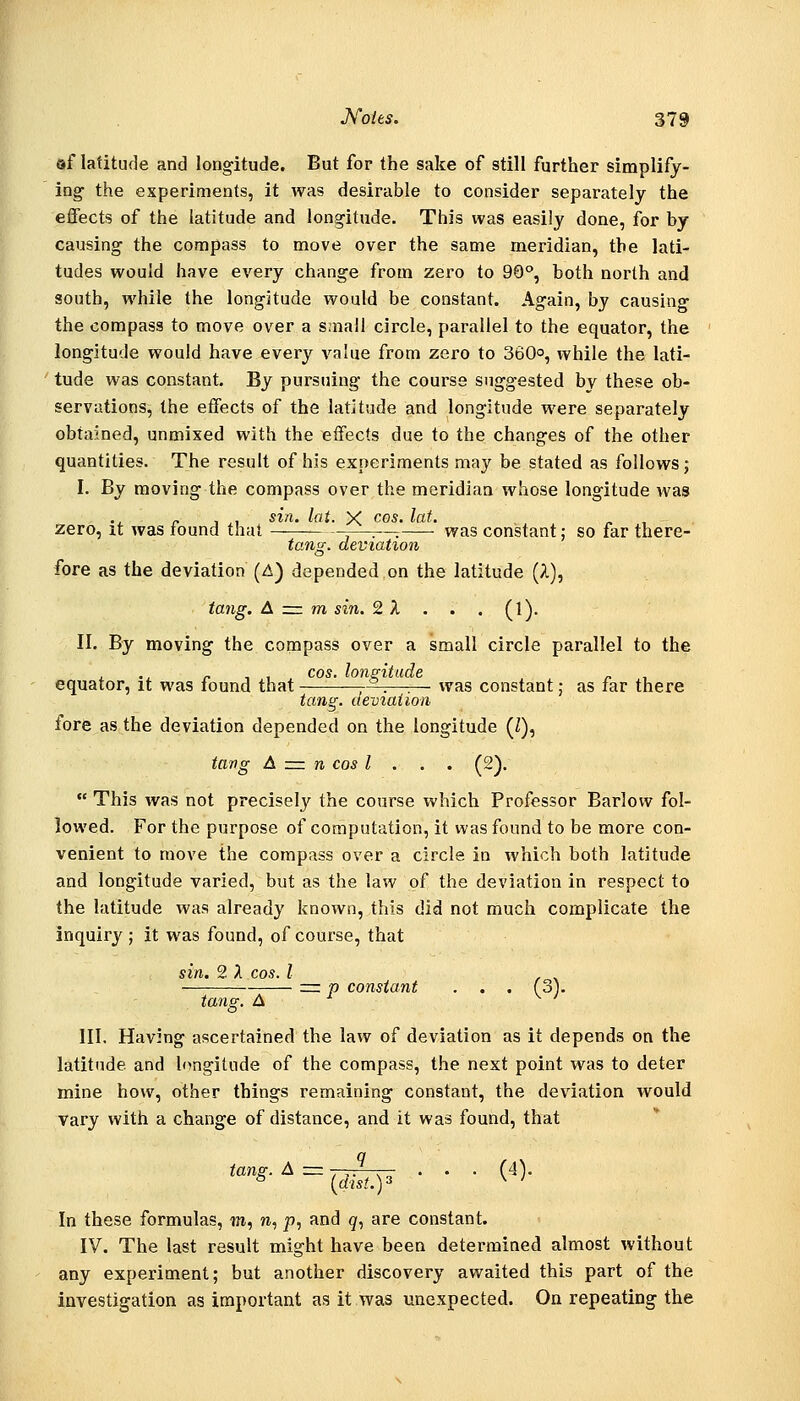©f latitude and long-itude. But for the sake of still further simplify- ing: the experiments, it was desirable to consider separately the effects of the latitude and longitude. This was easily done, for by causing the compass to move over the same meridian, the lati- tudes would have every change from zero to 90°, both north and south, while the longitude would be constant. Again, by causing the compass to move over a s.nall circle, parallel to the equator, the longitude would have every value from zero to 360, while the lati- tude was constant. By pursuing the course suggested bv these ob- servations, the effects of the latitude and longitude were separately obtained, unmixed with the effects due to the changes of the other quantities. The result of his experiments may be stated as follows; I. By moving the compass over the meridian whose longitude was „ 1 ,, sin. lat. X CGS. lat. ... ^ , zero, it was lound that —:—, was constant: so far there- to?!^, deviation fore as the deviation (A) depended on the latitude (A), tang. A zm m sin. 2 A ... (l). II. By moving the compass over a small circle parallel to the COS lofl2lttlU/6 equator, it was found that '-—-—.—■.— was constant; as far there tang, deviation fore as the deviation depended on the longitude (Z), tang A z=i n cos I . . . (2). This was not precisely the course which Professor Barlow fol- lowed. For the purpose of computation, it was found to be more con- venient to move the compass over a circle in which both latitude and longitude varied, but as the law of the deviation in respect to the latitude was already known, this did not much complicate the inquiry ; it was found, of course, that sin. 2 A COS. I rr p constant . . . (3j. tang. A III. Having ascertained the law of deviation as it depends on the latitude and longitude of the compass, the next point was to deter mine how, other things remaining constant, the deviation would vary with a change of distance, and it was found, that In these formulas, m, », p, and ^, are constant. IV. The last result might have been determined almost without any experiment; but another discovery awaited this part of the investigation as important as it was unexpected. On repeating the