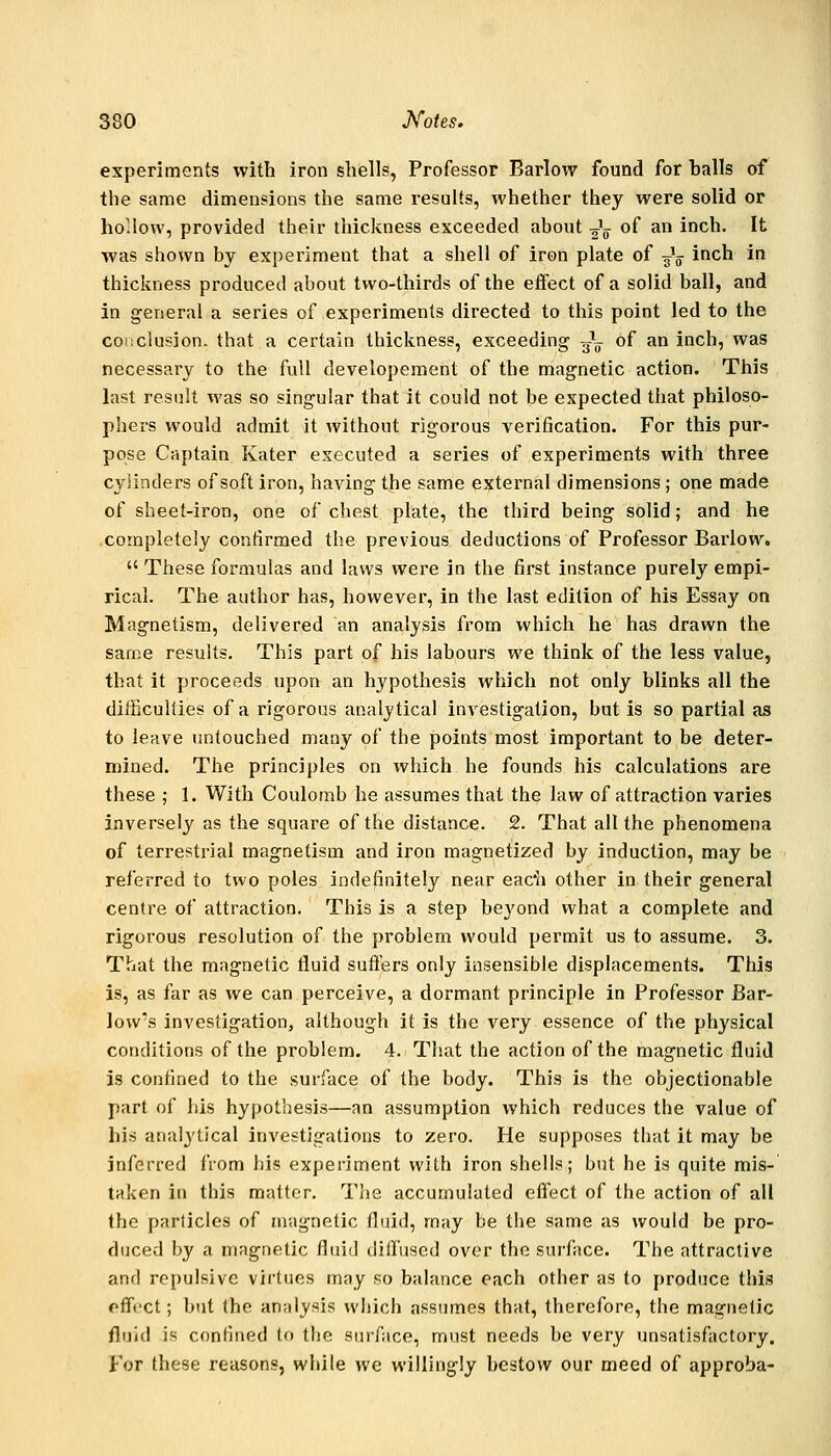experiments with iron shells, Professor Barlow found for balls of the same dimensions the same results, whether they were solid or hollow, provided their thickness exceeded about -^^ of an inch. It was shown by experiment that a shell of iron plate of -g\ inch in thickness produced about two-thirds of the effect of a solid ball, and in general a series of experiments directed to this point led to the conclusion, that a certain thickness, exceeding 3^- of an inch, was necessary to the full developement of the magnetic action. This last result was so singular that it could not be expected that philoso- phers would admit it without rigorous verification. For this pur- pose Captain Kater executed a series of experiments with three cylinders of soft iron, having the same external dimensions ; one made of sheet-iron, one of chest plate, the third being solid; and he completely confirmed the previous deductions of Professor Barlow.  These formulas and laws were in the first instance purely empi- rical. The author has, however, in the last edition of his Essay on Magnetism, delivered an analysis from which he has drawn the same results. This part of his labours we think of the less value, that it proceeds upon an hypothesis which not only blinks all the difficulties of a rigorous analytical investigation, but is so partial as to leave imtouched many of the points most important to be deter- mined. The principles on which he founds his calculations are these ; 1. With Coulomb he assumes that the law of attraction varies inversely as the square of the distance. 2. That all the phenomena of terrestrial magnetism and iron magnetized by induction, may be referred to two poles indefinitely near eac*h other in their general centre of attraction. This is a step bej'ond what a complete and rigorous resolution of the problem would permit us to assume. 3. That the magnetic fluid sutlers only insensible displacements. This is, as far as we can perceive, a dormant principle in Professor Bar- low's investigation, although it is the very essence of the physical conditions of the problem. 4. That the action of the magnetic fluid is confined to the surface of the body. This is the objectionable part of liis hypothesis—an assumption which reduces the value of his analytical investigations to zero. He supposes that it may be inferred from his experiment with iron shells; but he is quite mis- taken in this matter. The accumulated effect of the action of all the particles of nr.ignetic fluid, may be the same as would be pro- duced by a magnetic fluid diffused over the surface. The attractive and repulsive virtues may so balance each other as to produce this effect; but the analysis which assumes that, therefore, the magnetic fluid is confined to the surface, must needs be very unsatisfactory. For these reasons, while we willingly bestow our meed of approba-