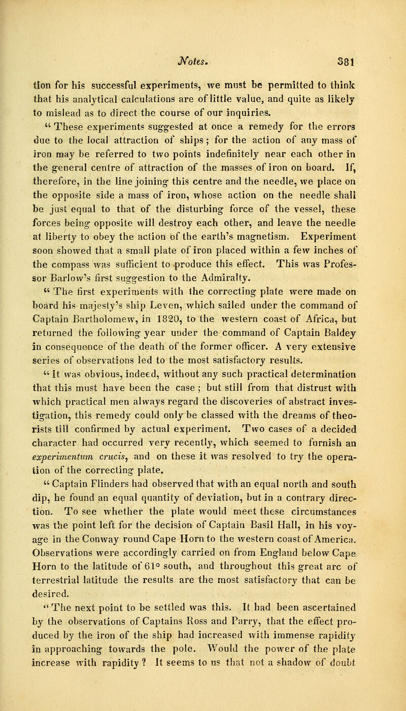 tion for his successful experiments, we must be permitted to think that his analytical calculations are of little value, and quite as likely to mislead as to direct the course of our inquiries.  These experiments suggested at once a remedy for the errors due to the local attraction of ships; for the action of any mass of iron may be referred to two points indefinitely near each other in the general centre of attraction of the masses of iron on board. If, therefore, in the line joining this centre and the needle, we place on the opposite side a mass of iron, whose action on the needle shall be just equal to that of the disturbing force of the vessel, these forces being opposite will destroy each other, and leave the needle at liberty to obey the action of the earth's magnetism. Experiment soon showed that a small plate of iron placed within a few inches of the compass was sufficient to produce this effect. This was Profes- sor Barlow's first suggestion to the Admiralty.  The first experinients with the correcting plate were made on board his majesty's ship Leven, which sailed under the command of Captain Bartholomew, in 1820, to the western coast of Africa, but returned the following year under the command of Captain Baldey in consequence of the death of the former officer. A very extensive series of observations led to the most satisfactory results.  It was obvious, indeed, without any such practical determination that this must have been the case ; but still from that distrust with which practical men always regard the discoveries of abstract inves- tigation, this remedy could only be classed with the dreams of theo- rists till confirmed by actual experiment. Two cases of a decided character had occurred very recently, which seemed to furnish an experimentmn crucis, and on these it was resolved to tr3'^ the opera- tion of the correcting plate.  Captain Flinders had observed that with an equal north and south dip, he found an equal quantity of deviation, but in a contrary direc- tion. To see whether the plate would meet these circumstances was the point left for the decision of Captain Basil Hall, in his voy- age in the Conway round Cape Horn to the western coast of America. Observations were accordingly carried on from England below Cape Horn to the latitude of 61° south, and throughout this great arc of terrestrial latitude the results are the most satisfactory that can be desired.  The next point to be settled was this. It had been ascertained by the observations of Captains Ross and Parry, that the effect pro- duced by the iron of the ship had increased with immense rapidity in approaching towards the pole. Would the power of the plate increase with rapidity ? It seems to us that not a shadow of doubt