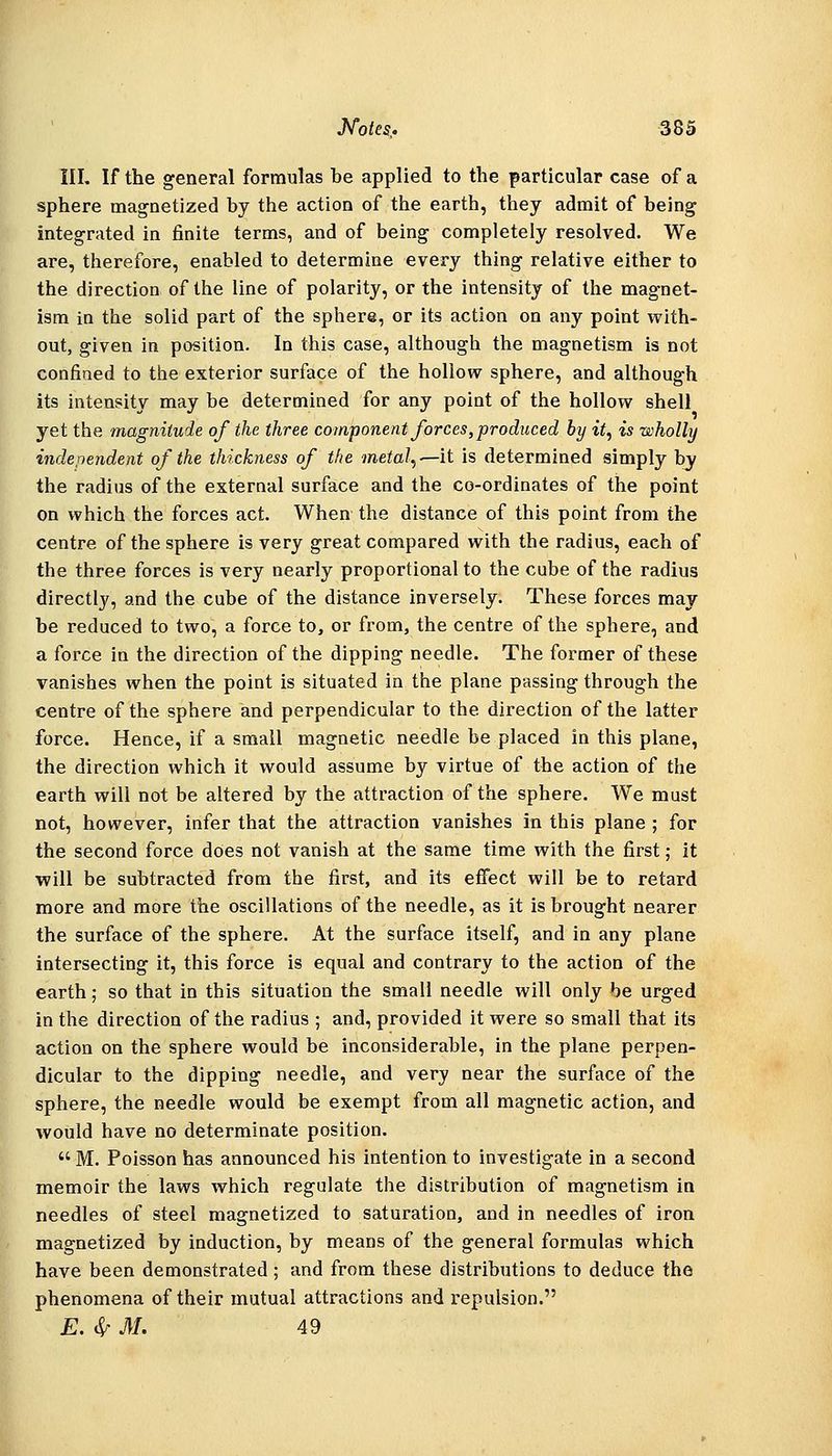III. If the general formulas be applied to the particular case of a sphere magnetized by the action of the earth, they admit of being integrated in finite terms, and of being completely resolved. We are, therefore, enabled to determine every thing relative either to the direction of the line of polarity, or the intensity of the magnet- ism in the solid part of the sphere, or its action on any point with- out, given in position. In this case, although the magnetism is not confined to the exterior surface of the hollow sphere, and although its intensity may be determined for any point of the hollow shell yet the magnitude of the three component forces, produced by it, is wholly independent of the thickness of the metal,'—it is determined simply by the radius of the external surface and the co-ordinates of the point on which the forces act. When the distance of this point from the centre of the sphere is very great compared with the radius, each of the three forces is very nearly proportional to the cube of the radius directly, and the cube of the distance inversely. These forces may be reduced to two, a force to, or from, the centre of the sphere, and a force in the direction of the dipping needle. The former of these vanishes when the point is situated in the plane passing through the centre of the sphere and perpendicular to the direction of the latter force. Hence, if a small magnetic needle be placed in this plane, the direction which it would assume by virtue of the action of the earth will not be altered by the attraction of the sphere. We must not, however, infer that the attraction vanishes in this plane ; for the second force does not vanish at the same time with the first; it will be subtracted from the first, and its effect will be to retard more and more the oscillations of the needle, as it is brought nearer the surface of the sphere. At the surface itself, and in any plane intersecting it, this force is equal and contrary to the action of the earth; so that in this situation the small needle will only be urged in the direction of the radius ; and, provided it were so small that its action on the sphere would be inconsiderable, in the plane perpen- dicular to the dipping needle, and very near the surface of the sphere, the needle would be exempt from all magnetic action, and would have no determinate position. M. Poisson has announced his intention to investigate in a second memoir the laws which regulate the distribution of magnetism in needles of steel magnetized to saturation, and in needles of iron magnetized by induction, by means of the general formulas which have been demonstrated; and from these distributions to deduce the phenomena of their mutual attractions and repulsion. E. ^ M. 49