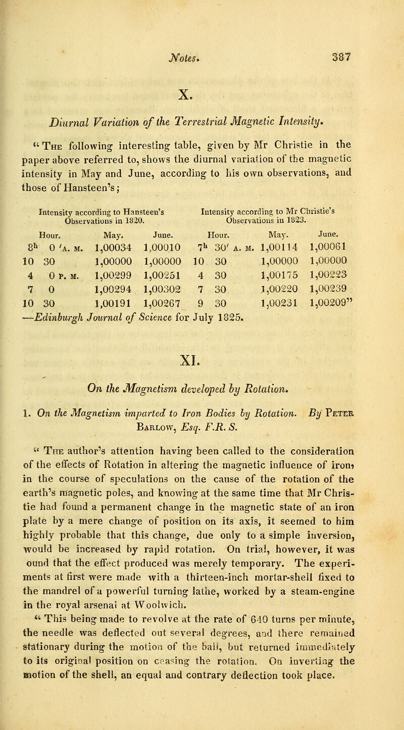X. Diurnal Variation of the Terrestrial Magnetic Intensity.  The following interesting table, given by Mr Christie in the paper above referred to, shows the diurnal variation of the magnetic intensity in May and June, according to his own observations, and those of Hansteen's; Intensity according to Hansteen's Observations in 1820. Intensity according to Mr Christie's Observations in 1823. Hour. May. June. Hour. May. June. 8^ 0 'a. M. 1,00034 1..00010 7'' 30' A. M. 1,00114 1,00061 10 30 1,00000 1,00000 10 30 1,00000 1,00000 4 0 P. M. 1,00299 1,00251 4 30 1,00173 1,00223 7 0 1,00294 1,00302 7 30 ,1,00220 1,00239 10 30 1,00191 1,00267 9 30 1,00231 1,00209 -Edinburgh Journal of Science for July 1825. XI. On the JMagnetism developed by Rotation, 1. On the Magnetism imparted to Iron Bodies by Rotation, Barlow, Esq. F.R. S. By Peter  The author's attention having been called to the consideration of the effects of Rotation in altering the magnetic influence of iron? in the course of speculations on the cause of the rotation of the earth's magnetic poles, and knowing at the same time that Mr Chris- tie had found a permanent change in the magnetic state of an iron plate by a mere change of position on its axis, it seemed to him highly probable that this change, due only to a simple inversion, would be increased by rapid rotation. On trial, however, it was ound that the effect produced was merely temporary. The experi- ments at first were made with a thirteen-inch mortar-shell fixed to the mandrel of a powerful turning lathe, worked by a steam-engine in the roj-^al arsenai at Woohvicb.  This being made to revolve at the rate of 640 turns per minute, the needle was deflected out several degrees, and there remained stationary during the motion, of the ball, but returned immedi-itely to its original position on craving the rotation. On invertiag the motion of the shell, an equal and contrary deflection took place.