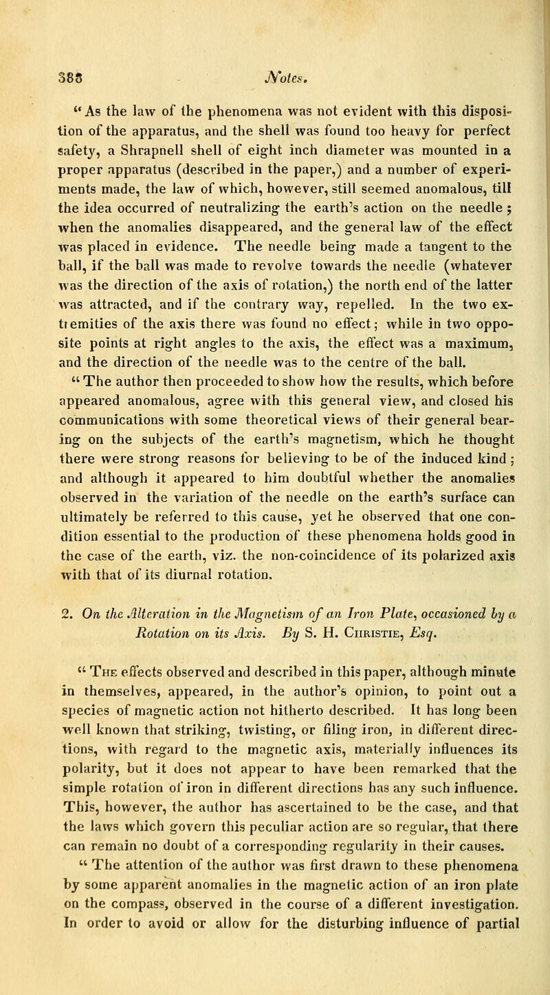 As the law of the phenomena was not evident with this disposi- tion of the apparatus, and the shell was found too heavy for perfect safety, a Shrapnell shell of eight inch diameter was mounted in a proper apparatus (described in the paper,) and a number of experi- ments made, the law of which, however, still seemed anomalous, till the idea occurred of neutralizing the earth's action on the needle ; when the anomalies disappeared, and the general law of the effect was placed in evidence. The needle being made a tangent to the ball, if the ball was made to revolve towards the needle (whatever was the direction of the axis of rotation,) the north end of the latter was attracted, and if the contrary way, repelled. In the two ex- tremities of the axis there was found no effect,- while in two oppo- site points at right angles to the axis, the effect was a maximum, and the direction of the needle was to the centre of the ball. The author then proceeded to show how the results, which before appeared anomalous, agree with this general view, and closed his communications with some theoretical views of their general bear- ing on the subjects of the earth's magnetism, which he thought there were strong reasons for believing to be of the induced kind ; and although it appeared to him doubtful whether the anomalies observed in the variation of the needle on the earth's surface can ultimately be referred to this cause, yet he observed that one con- dition essential to the production of these phenomena holds good in the case of the earth, viz. the non-coincidence of its polarized axis ■with that of its diurnal rotation. 2. On the Alteration in the Magnetism of an Iron Plate, occasioned by a Rotation on its Axis. By S. H. Christie, Esq. The effects observed and described in this paper, although minate in themselves, appeared, in the author's opinion, to point out a species of magnetic action not hitherto described. It has long been well known that striking, twisting, or filing iron, in different direc- tions, with regard to the magnetic axis, materially influences its polarity, but it does not appear to have been remarked that the simple rotation of iron in different directions has any such influence. This, however, the author has ascertuined to be the case, and that the laws which govern this peculiar action are so regular, that there can remain no doubt of a corresponding regularity in their causes. The attention of the author was first drawn to these phenomena by some apparent anomalies in the magnetic action of an iron plate on the compass, observed in the course of a different investigation. In order to avoid or allow for the disturbing influence of partial