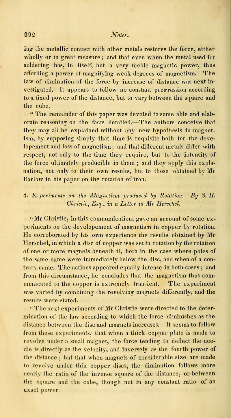 ing the metallic contact with other metals restores the force, either wholly or in great measure j and that even when the metal used for soldering has, in itself, but a very feeble magnetic power, thus affording a power of magnifying weak degrees of magnetism. The law of diminution of the force by increase of distance was next in- vestigated. It appears to follow no constant progression according to a fixed power of the distance, but to vary between the square and the cube.  The remainder of this paper was devoted to some able and elab- orate reasoning on the facts detailed,—The authors conceive that they may all be explained without any new hypothesis in magnet- ism, by supposing simply that time is requisite both for the deve- lopement and loss of magnetism; and that different metals differ with respect, not only to the time they require, but to the intensity of the force ultimately producible in them ; and they applj'^ this expla- nation, not only to their own results, but to those obtained by Mr Barlow in his paper on the rotation of iron. 4. Experiments o?i the Magnetism produced by Rotation. By S. H. Christie, Esq., in a Letter to Mr Herschel.  Mr Christie, in this communication, gave an account of some ex- periments on the developement of magnetism in copper by rotation. He corroborated by his own experience the results obtained by Mr Herschel, in which a disc of copper was set in rotation by the rotation of one or more magnets beneath it, both in the case where poles of the same name were immediately below the disc, and when of a con- trary name. The actions appeared equally intense in both cases ; and from this circumstance, he concludes that the magnetism thus com- municated to the copper is extremely transient. The experiment was varied by combining the revolving magnets differently, and the results were stated. The next experiments of Mr Christie were directed to the deter- mination of the law according to which the force diminishes as the distance between the disc and magnets increases. It seems to follow from these experiments, that when a thick copper plate is made to revolve under a small magnet, the force tending to deflect the nee- dle is directly as the velocity, and inversely as the fourth power of the distance ; but that when magnets of considerable size are made to revolve under thin copper disc?, the diminution follows more nearly the ratio of the inverse square of the distance, or between the square and the cube, though not in any constant ratio of an exact power.
