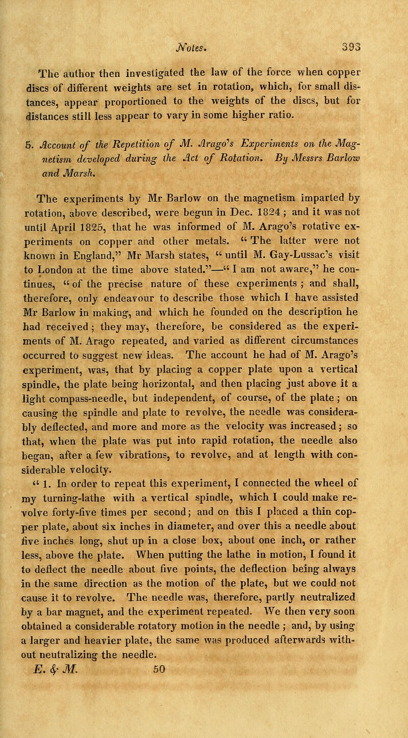 The author then investigated the law of the force when copper discs of different weights are set in rotation, which, for small dis- tances, appear proportioned to the weights of the discs, but for distances still less appear to vary in some higher ratio. 5. Account of the Repetition of M. Arago^s Experiments on the Mag- netism developed during the Act of Rotation. By Messrs Barlow and Marsh. The experiments by Mr Barlow on the magnetism imparted by rotation, above described, were begun in Dec. 1824 ; and it was not until April 1825, that he was informed of M. Arago's rotative ex- periments on copper and other metals.  The latter were not known in England, Mr Marsh states,  until M. Gay-Lussac's visit to London at the time above stated.— I am not aware, he con- tinues,  of the precise nature of these experiments ; and shall, therefore, only endeavour to describe those which I have assisted Mr Barlow in making, and which he founded on the description he had received ; they may, therefore, be considered as the experi- ments of M. Arago repeated, and varied as diflferent circumstances occurred to suggest new ideas. The account he had of M. Arago's experiment, was, that by placing a copper plate upon a vertical spindle, the plate being horizontal, and then placing just above it a light compass-needle, but independent, of course, of the plate ; on causing the spindle and plate to revolve, the needle was considera- bly deflected, and more and more as the velocity was increased; so that, when the plate was put into rapid rotation, the needle also began, after a few vibrations, to revolve, and at length with con- siderable velocity. 1. In order to repeat this experiment, I connected the wheel of my turning-lathe with a vertical spindle, which I could make re- volve fortyrfive times per second; and on this I placed a thin cop- per plate, about six inches in diameter, and over this a needle about five inches long, shut up in a close box, about one inch, or rather less, above the plate. When putting the lathe in motion, I found it to deflect the needle about five points, the deflection being always in the same direction as the motion of the plate, but we could not cause it to revolve. The needle was, therefore, partly neutralized by a bar magnet, and the experiment repeated. We then very soon obtained a considerable rotatory motion in the needle ; and, by using a larger and heavier plate, the same was produced afterwards with- out neutralizing the needle. E. 4' J\L 50
